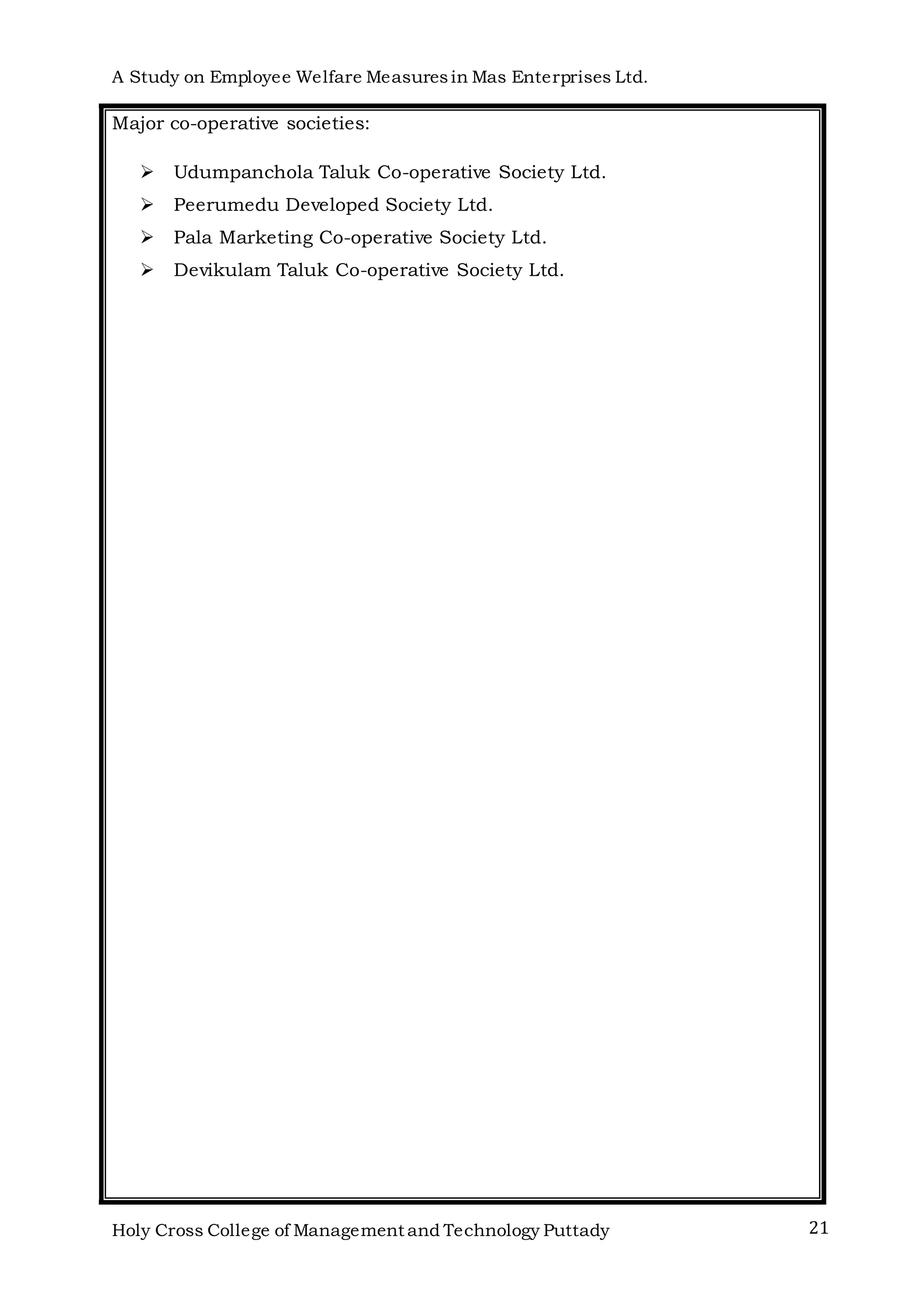 A Study on Employee Welfare Measuresin Mas Enterprises Ltd.
Holy Cross College of Management and Technology Puttady 21
Major co-operative societies:
 Udumpanchola Taluk Co-operative Society Ltd.
 Peerumedu Developed Society Ltd.
 Pala Marketing Co-operative Society Ltd.
 Devikulam Taluk Co-operative Society Ltd.
 