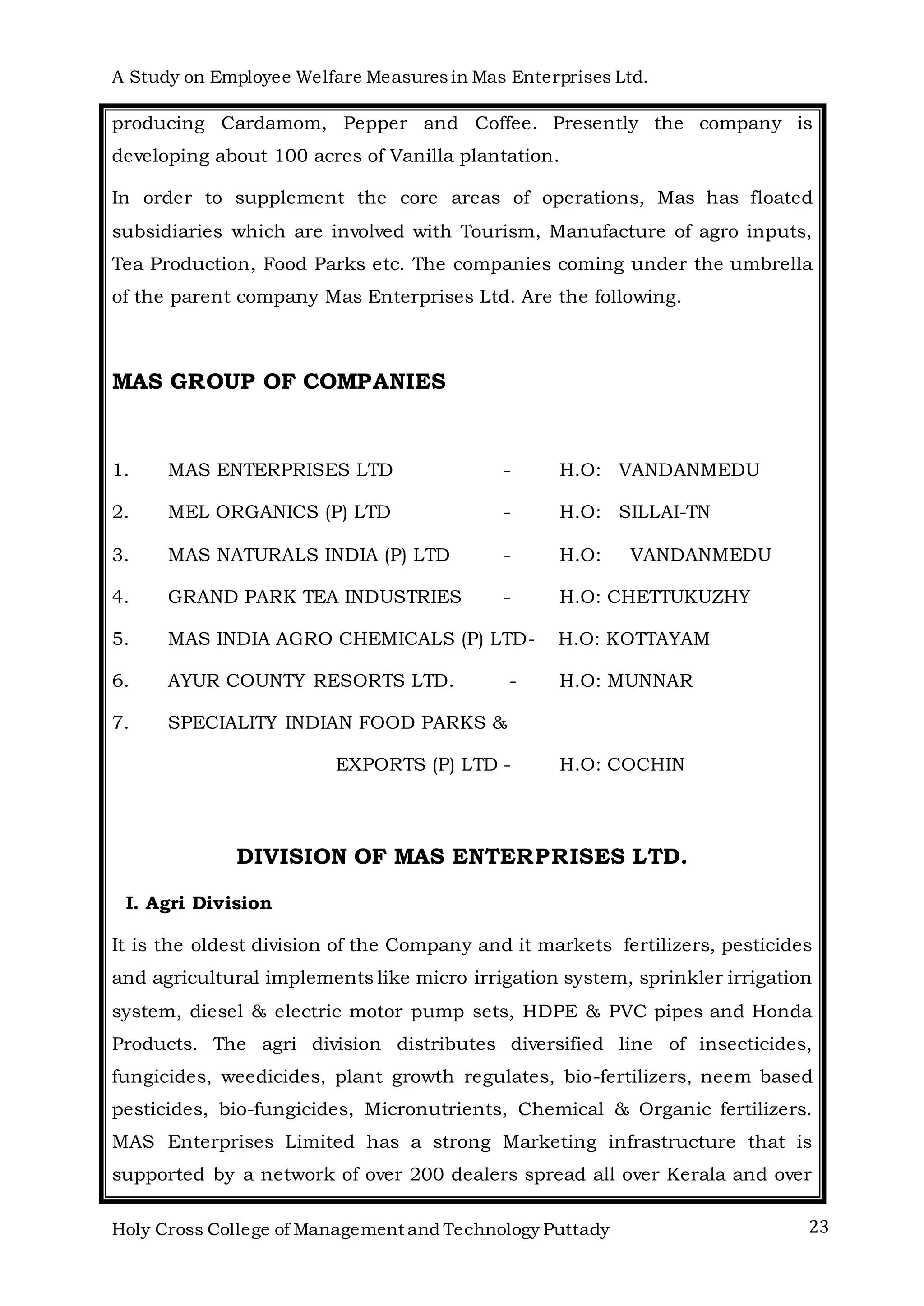 A Study on Employee Welfare Measuresin Mas Enterprises Ltd.
Holy Cross College of Management and Technology Puttady 23
producing Cardamom, Pepper and Coffee. Presently the company is
developing about 100 acres of Vanilla plantation.
In order to supplement the core areas of operations, Mas has floated
subsidiaries which are involved with Tourism, Manufacture of agro inputs,
Tea Production, Food Parks etc. The companies coming under the umbrella
of the parent company Mas Enterprises Ltd. Are the following.
MAS GROUP OF COMPANIES
1. MAS ENTERPRISES LTD - H.O: VANDANMEDU
2. MEL ORGANICS (P) LTD - H.O: SILLAI-TN
3. MAS NATURALS INDIA (P) LTD - H.O: VANDANMEDU
4. GRAND PARK TEA INDUSTRIES - H.O: CHETTUKUZHY
5. MAS INDIA AGRO CHEMICALS (P) LTD- H.O: KOTTAYAM
6. AYUR COUNTY RESORTS LTD. - H.O: MUNNAR
7. SPECIALITY INDIAN FOOD PARKS &
EXPORTS (P) LTD - H.O: COCHIN
DIVISION OF MAS ENTERPRISES LTD.
I. Agri Division
It is the oldest division of the Company and it markets fertilizers, pesticides
and agricultural implements like micro irrigation system, sprinkler irrigation
system, diesel & electric motor pump sets, HDPE & PVC pipes and Honda
Products. The agri division distributes diversified line of insecticides,
fungicides, weedicides, plant growth regulates, bio-fertilizers, neem based
pesticides, bio-fungicides, Micronutrients, Chemical & Organic fertilizers.
MAS Enterprises Limited has a strong Marketing infrastructure that is
supported by a network of over 200 dealers spread all over Kerala and over
 