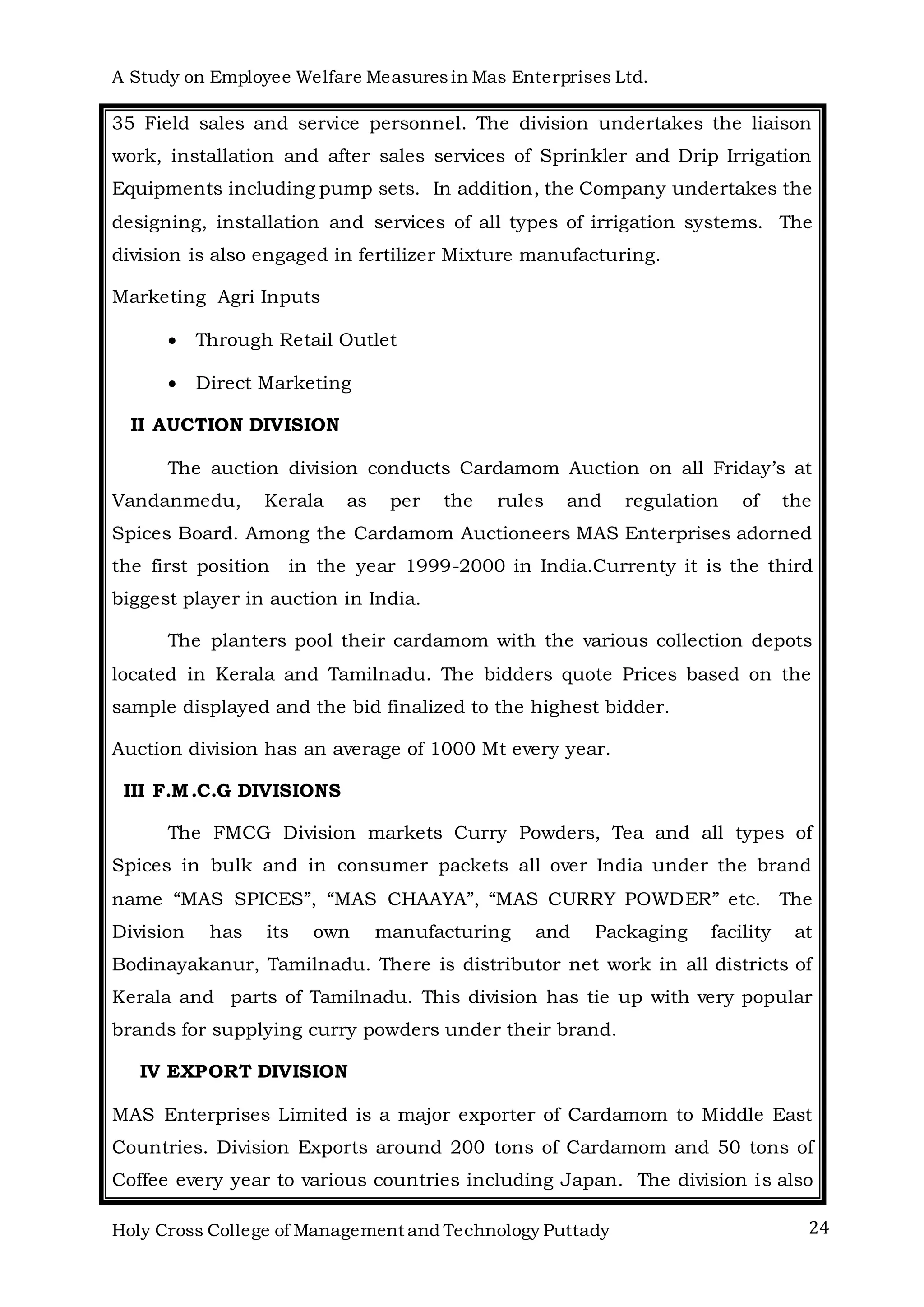 A Study on Employee Welfare Measuresin Mas Enterprises Ltd.
Holy Cross College of Management and Technology Puttady 24
35 Field sales and service personnel. The division undertakes the liaison
work, installation and after sales services of Sprinkler and Drip Irrigation
Equipments including pump sets. In addition, the Company undertakes the
designing, installation and services of all types of irrigation systems. The
division is also engaged in fertilizer Mixture manufacturing.
Marketing Agri Inputs
 Through Retail Outlet
 Direct Marketing
II AUCTION DIVISION
The auction division conducts Cardamom Auction on all Friday’s at
Vandanmedu, Kerala as per the rules and regulation of the
Spices Board. Among the Cardamom Auctioneers MAS Enterprises adorned
the first position in the year 1999-2000 in India.Currenty it is the third
biggest player in auction in India.
The planters pool their cardamom with the various collection depots
located in Kerala and Tamilnadu. The bidders quote Prices based on the
sample displayed and the bid finalized to the highest bidder.
Auction division has an average of 1000 Mt every year.
III F.M.C.G DIVISIONS
The FMCG Division markets Curry Powders, Tea and all types of
Spices in bulk and in consumer packets all over India under the brand
name “MAS SPICES”, “MAS CHAAYA”, “MAS CURRY POWDER” etc. The
Division has its own manufacturing and Packaging facility at
Bodinayakanur, Tamilnadu. There is distributor net work in all districts of
Kerala and parts of Tamilnadu. This division has tie up with very popular
brands for supplying curry powders under their brand.
IV EXPORT DIVISION
MAS Enterprises Limited is a major exporter of Cardamom to Middle East
Countries. Division Exports around 200 tons of Cardamom and 50 tons of
Coffee every year to various countries including Japan. The division is also
 