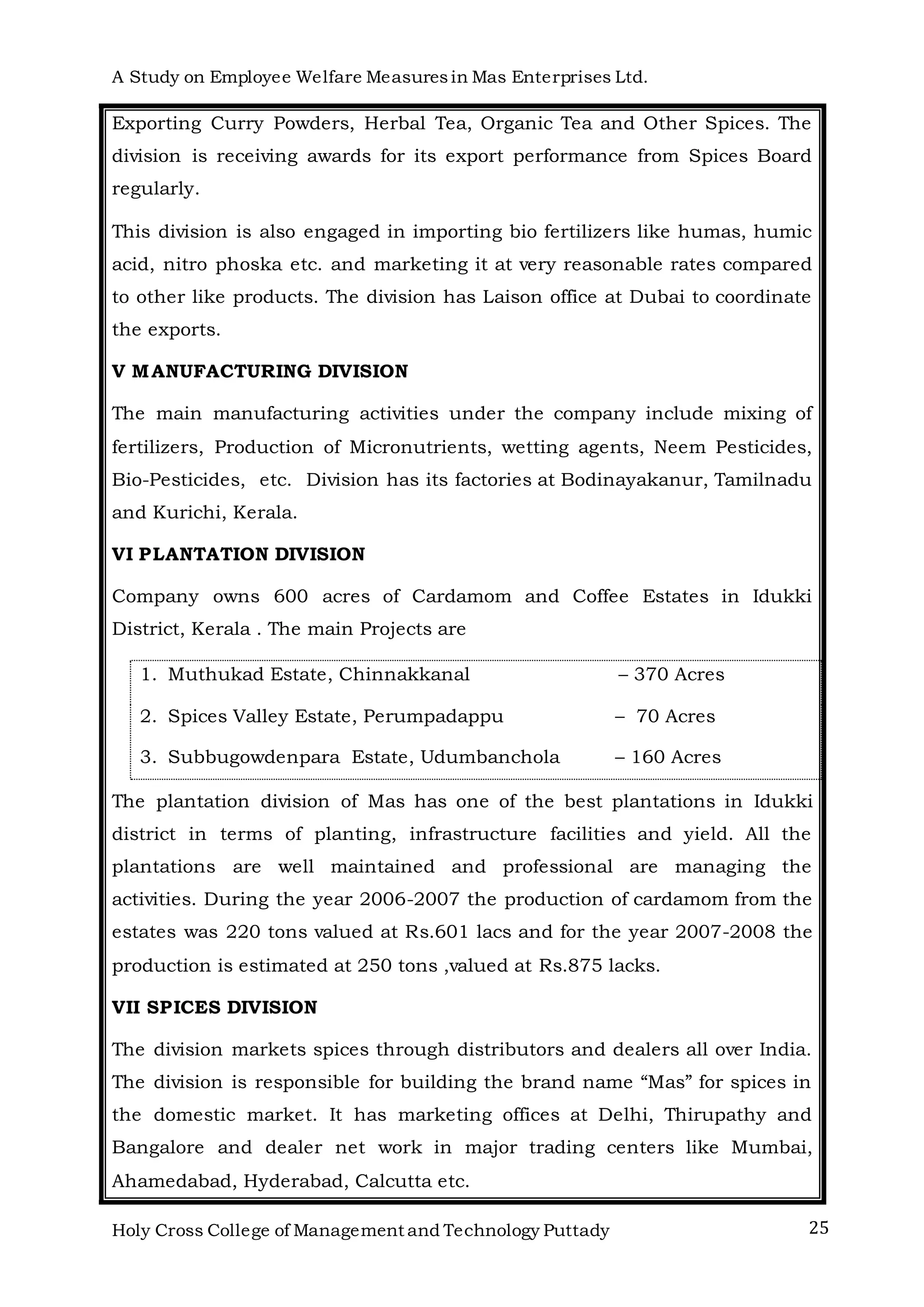 A Study on Employee Welfare Measuresin Mas Enterprises Ltd.
Holy Cross College of Management and Technology Puttady 25
Exporting Curry Powders, Herbal Tea, Organic Tea and Other Spices. The
division is receiving awards for its export performance from Spices Board
regularly.
This division is also engaged in importing bio fertilizers like humas, humic
acid, nitro phoska etc. and marketing it at very reasonable rates compared
to other like products. The division has Laison office at Dubai to coordinate
the exports.
V MANUFACTURING DIVISION
The main manufacturing activities under the company include mixing of
fertilizers, Production of Micronutrients, wetting agents, Neem Pesticides,
Bio-Pesticides, etc. Division has its factories at Bodinayakanur, Tamilnadu
and Kurichi, Kerala.
VI PLANTATION DIVISION
Company owns 600 acres of Cardamom and Coffee Estates in Idukki
District, Kerala . The main Projects are
1. Muthukad Estate, Chinnakkanal – 370 Acres
2. Spices Valley Estate, Perumpadappu – 70 Acres
3. Subbugowdenpara Estate, Udumbanchola – 160 Acres
The plantation division of Mas has one of the best plantations in Idukki
district in terms of planting, infrastructure facilities and yield. All the
plantations are well maintained and professional are managing the
activities. During the year 2006-2007 the production of cardamom from the
estates was 220 tons valued at Rs.601 lacs and for the year 2007-2008 the
production is estimated at 250 tons ,valued at Rs.875 lacks.
VII SPICES DIVISION
The division markets spices through distributors and dealers all over India.
The division is responsible for building the brand name “Mas” for spices in
the domestic market. It has marketing offices at Delhi, Thirupathy and
Bangalore and dealer net work in major trading centers like Mumbai,
Ahamedabad, Hyderabad, Calcutta etc.
 