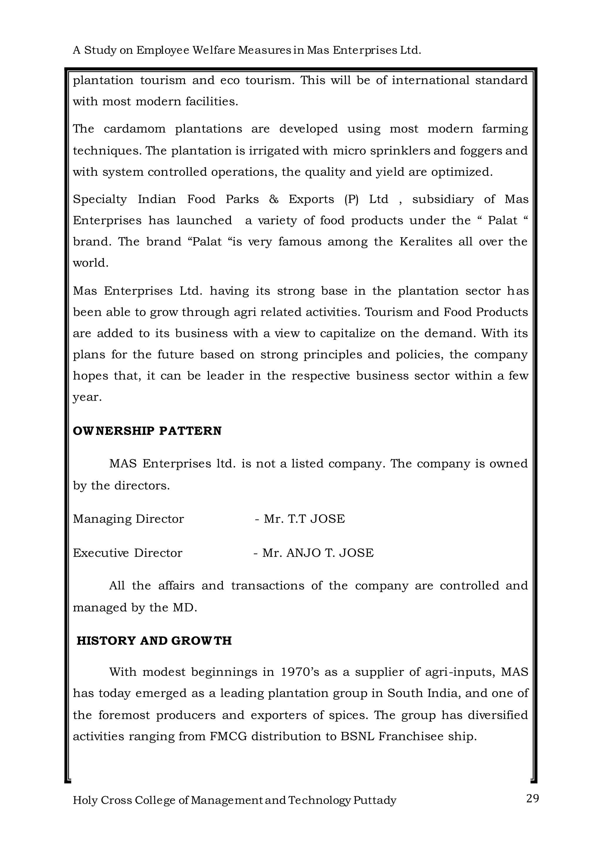 A Study on Employee Welfare Measuresin Mas Enterprises Ltd.
Holy Cross College of Management and Technology Puttady 29
plantation tourism and eco tourism. This will be of international standard
with most modern facilities.
The cardamom plantations are developed using most modern farming
techniques. The plantation is irrigated with micro sprinklers and foggers and
with system controlled operations, the quality and yield are optimized.
Specialty Indian Food Parks & Exports (P) Ltd , subsidiary of Mas
Enterprises has launched a variety of food products under the “ Palat “
brand. The brand “Palat “is very famous among the Keralites all over the
world.
Mas Enterprises Ltd. having its strong base in the plantation sector has
been able to grow through agri related activities. Tourism and Food Products
are added to its business with a view to capitalize on the demand. With its
plans for the future based on strong principles and policies, the company
hopes that, it can be leader in the respective business sector within a few
year.
OWNERSHIP PATTERN
MAS Enterprises ltd. is not a listed company. The company is owned
by the directors.
Managing Director - Mr. T.T JOSE
Executive Director - Mr. ANJO T. JOSE
All the affairs and transactions of the company are controlled and
managed by the MD.
HISTORY AND GROWTH
With modest beginnings in 1970’s as a supplier of agri-inputs, MAS
has today emerged as a leading plantation group in South India, and one of
the foremost producers and exporters of spices. The group has diversified
activities ranging from FMCG distribution to BSNL Franchisee ship.
 