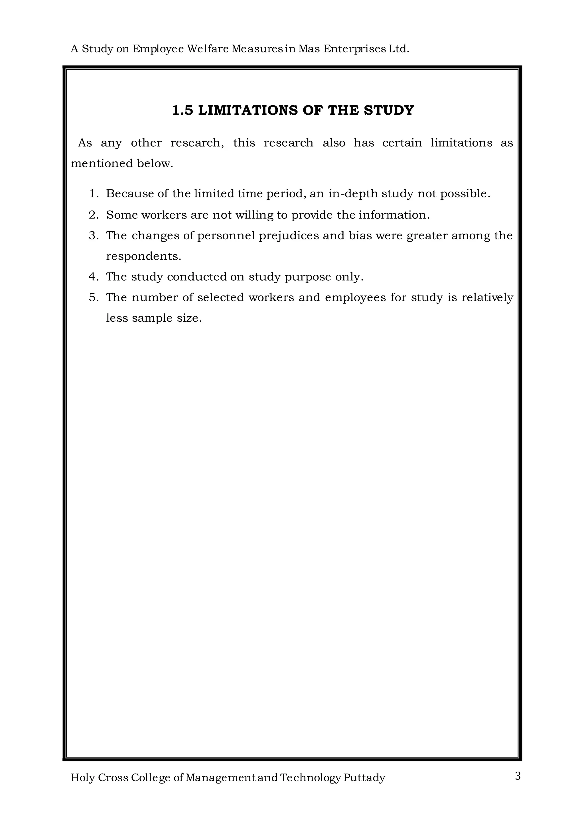 A Study on Employee Welfare Measuresin Mas Enterprises Ltd.
Holy Cross College of Management and Technology Puttady 3
1.5 LIMITATIONS OF THE STUDY
As any other research, this research also has certain limitations as
mentioned below.
1. Because of the limited time period, an in-depth study not possible.
2. Some workers are not willing to provide the information.
3. The changes of personnel prejudices and bias were greater among the
respondents.
4. The study conducted on study purpose only.
5. The number of selected workers and employees for study is relatively
less sample size.
 