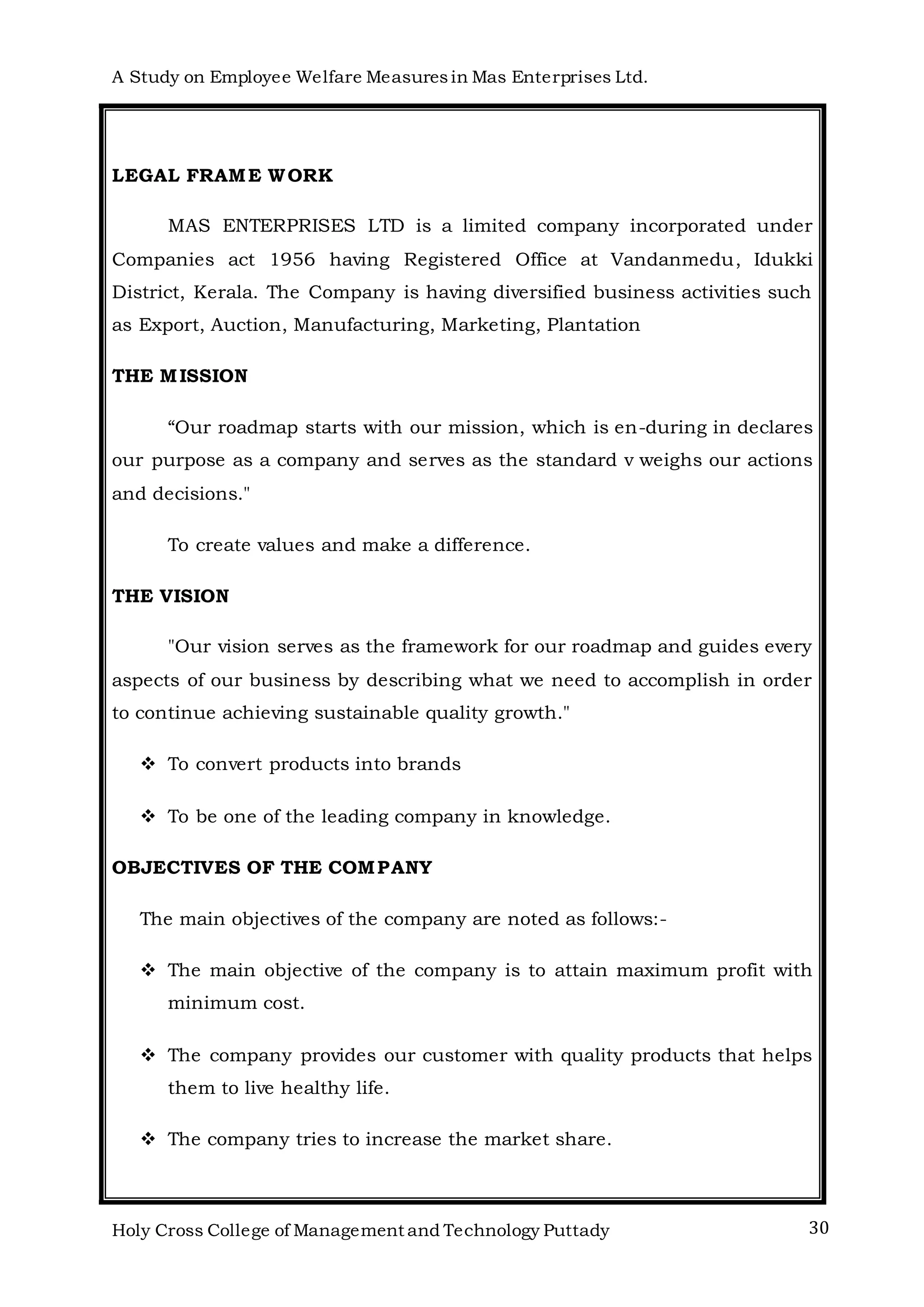 A Study on Employee Welfare Measuresin Mas Enterprises Ltd.
Holy Cross College of Management and Technology Puttady 30
LEGAL FRAME WORK
MAS ENTERPRISES LTD is a limited company incorporated under
Companies act 1956 having Registered Office at Vandanmedu, Idukki
District, Kerala. The Company is having diversified business activities such
as Export, Auction, Manufacturing, Marketing, Plantation
THE MISSION
“Our roadmap starts with our mission, which is en-during in declares
our purpose as a company and serves as the standard v weighs our actions
and decisions."
To create values and make a difference.
THE VISION
"Our vision serves as the framework for our roadmap and guides every
aspects of our business by describing what we need to accomplish in order
to continue achieving sustainable quality growth."
 To convert products into brands
 To be one of the leading company in knowledge.
OBJECTIVES OF THE COMPANY
The main objectives of the company are noted as follows:-
 The main objective of the company is to attain maximum profit with
minimum cost.
 The company provides our customer with quality products that helps
them to live healthy life.
 The company tries to increase the market share.
 