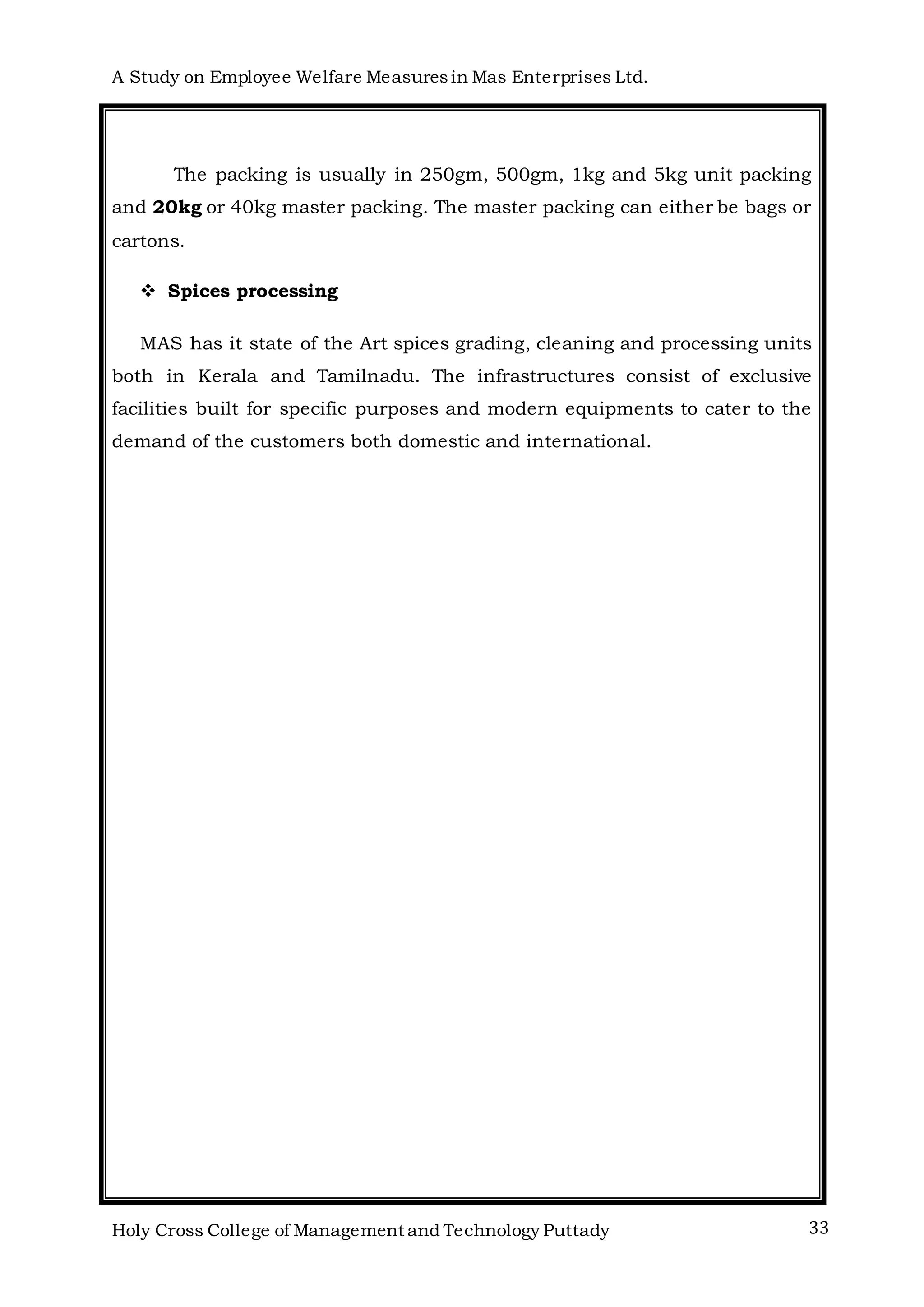 A Study on Employee Welfare Measuresin Mas Enterprises Ltd.
Holy Cross College of Management and Technology Puttady 33
The packing is usually in 250gm, 500gm, 1kg and 5kg unit packing
and 20kg or 40kg master packing. The master packing can either be bags or
cartons.
 Spices processing
MAS has it state of the Art spices grading, cleaning and processing units
both in Kerala and Tamilnadu. The infrastructures consist of exclusive
facilities built for specific purposes and modern equipments to cater to the
demand of the customers both domestic and international.
 