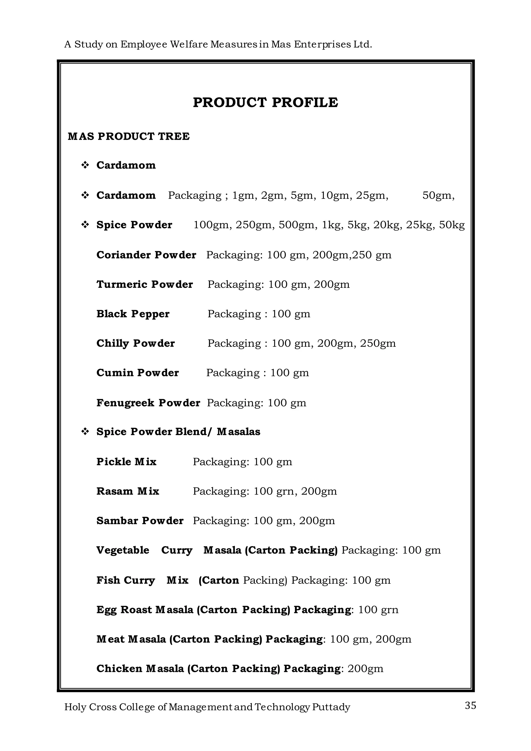 A Study on Employee Welfare Measuresin Mas Enterprises Ltd.
Holy Cross College of Management and Technology Puttady 35
PRODUCT PROFILE
MAS PRODUCT TREE
 Cardamom
 Cardamom Packaging ; 1gm, 2gm, 5gm, 10gm, 25gm, 50gm,
 Spice Powder 100gm, 250gm, 500gm, 1kg, 5kg, 20kg, 25kg, 50kg
Coriander Powder Packaging: 100 gm, 200gm,250 gm
Turmeric Powder Packaging: 100 gm, 200gm
Black Pepper Packaging : 100 gm
Chilly Powder Packaging : 100 gm, 200gm, 250gm
Cumin Powder Packaging : 100 gm
Fenugreek Powder Packaging: 100 gm
 Spice Powder Blend/ Masalas
Pickle Mix Packaging: 100 gm
Rasam Mix Packaging: 100 grn, 200gm
Sambar Powder Packaging: 100 gm, 200gm
Vegetable Curry Masala (Carton Packing) Packaging: 100 gm
Fish Curry Mix (Carton Packing) Packaging: 100 gm
Egg Roast Masala (Carton Packing) Packaging: 100 grn
Meat Masala (Carton Packing) Packaging: 100 gm, 200gm
Chicken Masala (Carton Packing) Packaging: 200gm
 