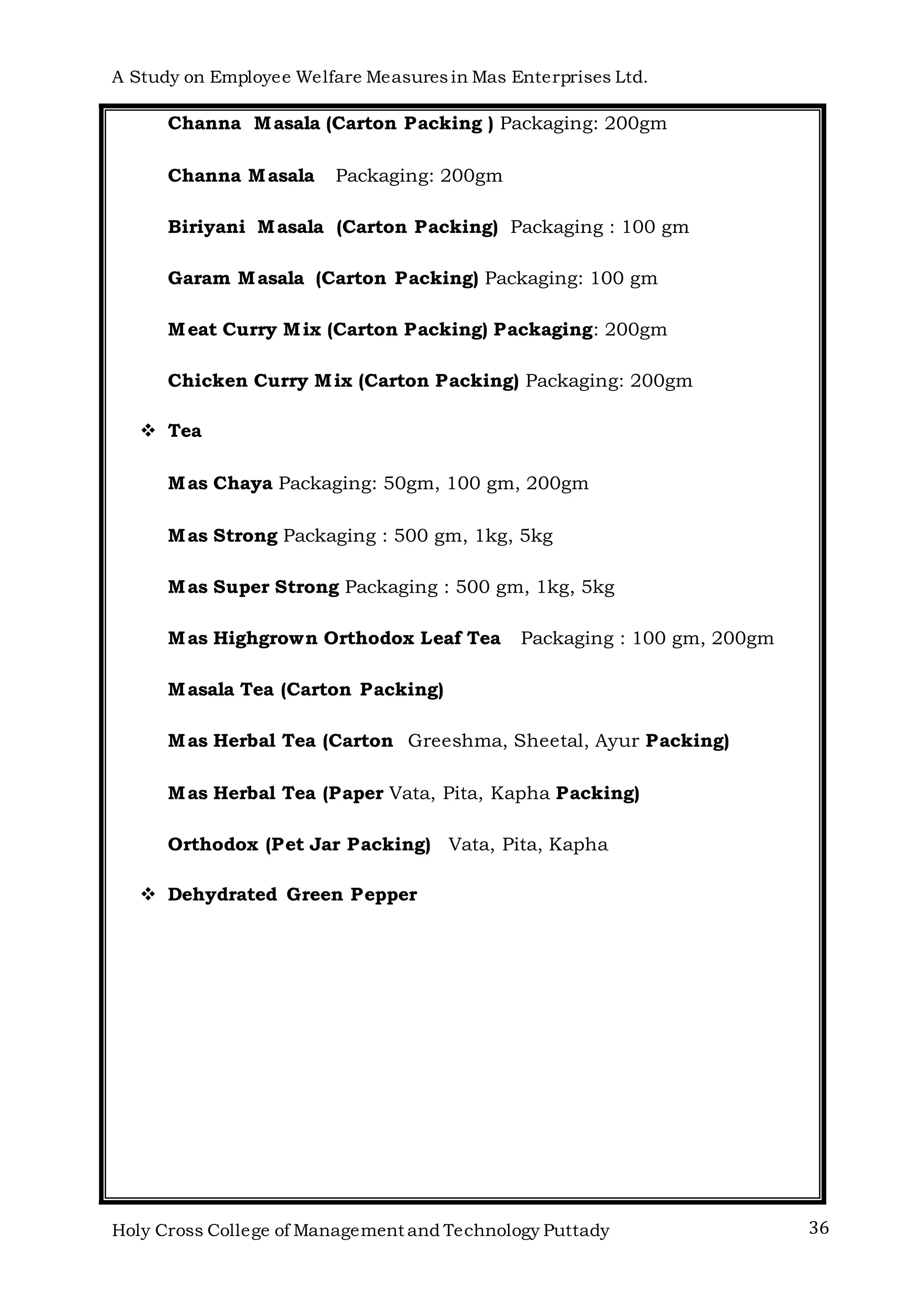 A Study on Employee Welfare Measuresin Mas Enterprises Ltd.
Holy Cross College of Management and Technology Puttady 36
Channa Masala (Carton Packing ) Packaging: 200gm
Channa Masala Packaging: 200gm
Biriyani Masala (Carton Packing) Packaging : 100 gm
Garam Masala (Carton Packing) Packaging: 100 gm
Meat Curry Mix (Carton Packing) Packaging: 200gm
Chicken Curry Mix (Carton Packing) Packaging: 200gm
 Tea
Mas Chaya Packaging: 50gm, 100 gm, 200gm
Mas Strong Packaging : 500 gm, 1kg, 5kg
Mas Super Strong Packaging : 500 gm, 1kg, 5kg
Mas Highgrown Orthodox Leaf Tea Packaging : 100 gm, 200gm
Masala Tea (Carton Packing)
Mas Herbal Tea (Carton Greeshma, Sheetal, Ayur Packing)
Mas Herbal Tea (Paper Vata, Pita, Kapha Packing)
Orthodox (Pet Jar Packing) Vata, Pita, Kapha
 Dehydrated Green Pepper
 