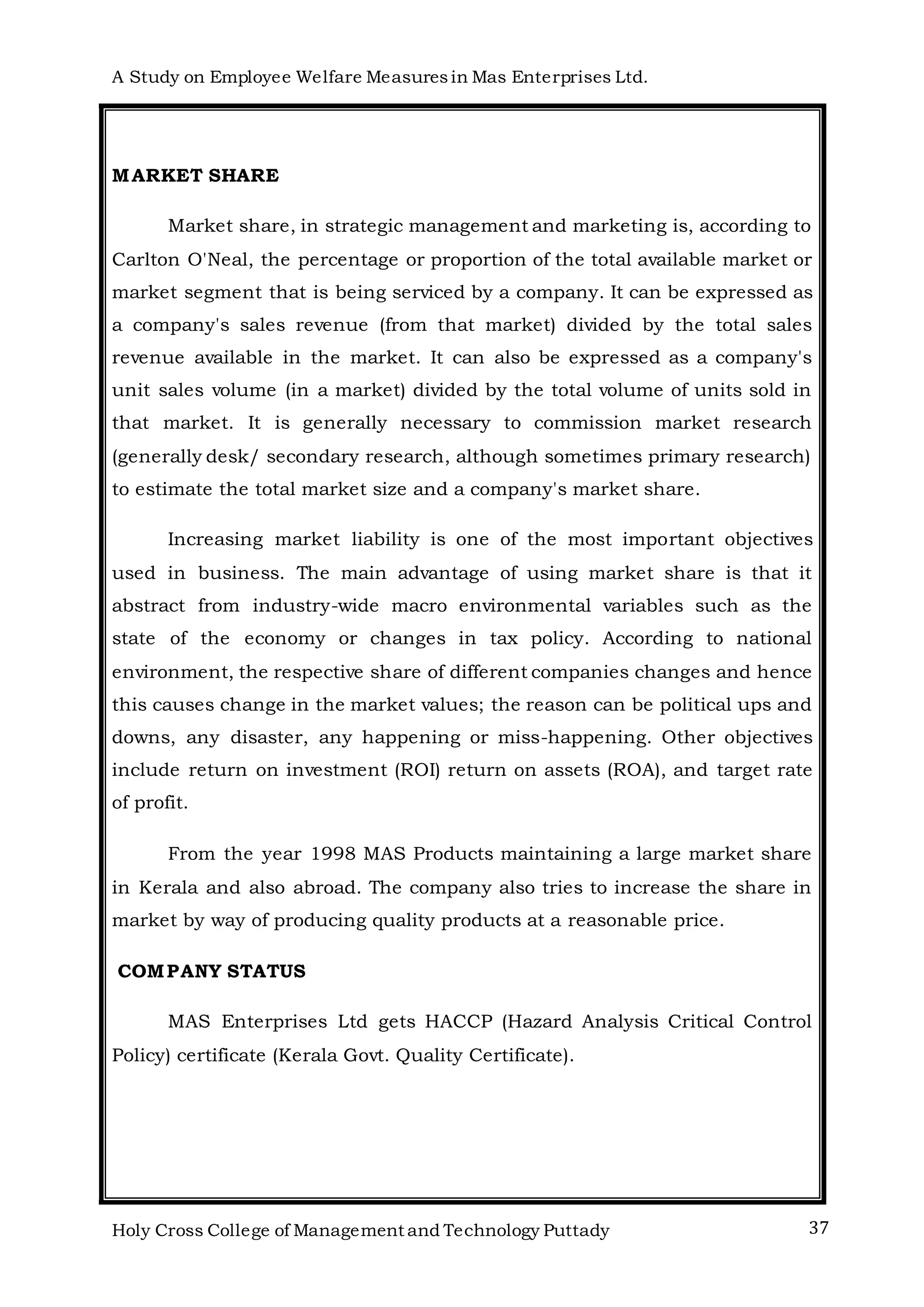 A Study on Employee Welfare Measuresin Mas Enterprises Ltd.
Holy Cross College of Management and Technology Puttady 37
MARKET SHARE
Market share, in strategic management and marketing is, according to
Carlton O'Neal, the percentage or proportion of the total available market or
market segment that is being serviced by a company. It can be expressed as
a company's sales revenue (from that market) divided by the total sales
revenue available in the market. It can also be expressed as a company's
unit sales volume (in a market) divided by the total volume of units sold in
that market. It is generally necessary to commission market research
(generally desk/ secondary research, although sometimes primary research)
to estimate the total market size and a company's market share.
Increasing market liability is one of the most important objectives
used in business. The main advantage of using market share is that it
abstract from industry-wide macro environmental variables such as the
state of the economy or changes in tax policy. According to national
environment, the respective share of different companies changes and hence
this causes change in the market values; the reason can be political ups and
downs, any disaster, any happening or miss-happening. Other objectives
include return on investment (ROI) return on assets (ROA), and target rate
of profit.
From the year 1998 MAS Products maintaining a large market share
in Kerala and also abroad. The company also tries to increase the share in
market by way of producing quality products at a reasonable price.
COMPANY STATUS
MAS Enterprises Ltd gets HACCP (Hazard Analysis Critical Control
Policy) certificate (Kerala Govt. Quality Certificate).
 