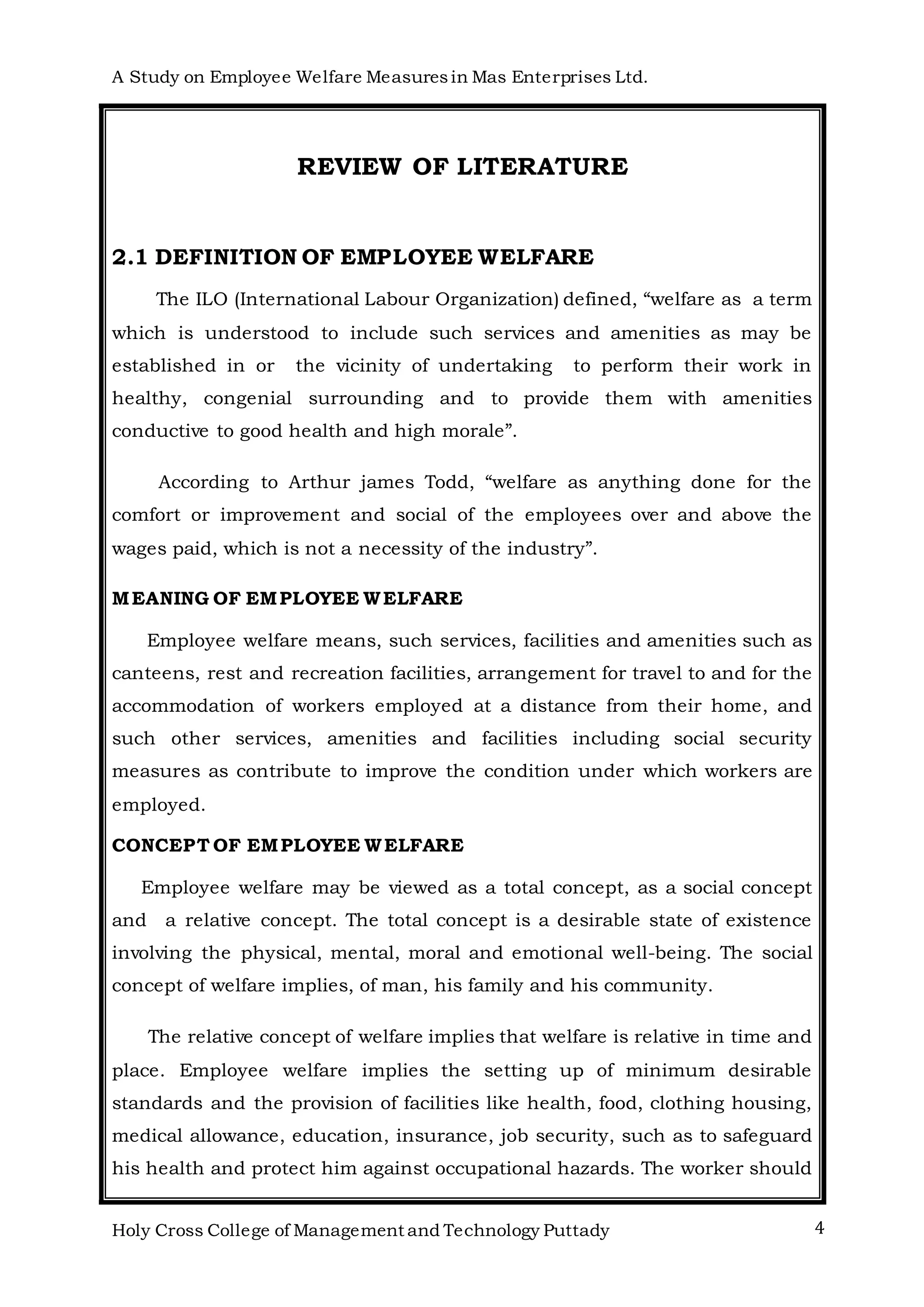 A Study on Employee Welfare Measuresin Mas Enterprises Ltd.
Holy Cross College of Management and Technology Puttady 4
REVIEW OF LITERATURE
2.1 DEFINITION OF EMPLOYEE WELFARE
The ILO (International Labour Organization) defined, “welfare as a term
which is understood to include such services and amenities as may be
established in or the vicinity of undertaking to perform their work in
healthy, congenial surrounding and to provide them with amenities
conductive to good health and high morale”.
According to Arthur james Todd, “welfare as anything done for the
comfort or improvement and social of the employees over and above the
wages paid, which is not a necessity of the industry”.
MEANING OF EMPLOYEE WELFARE
Employee welfare means, such services, facilities and amenities such as
canteens, rest and recreation facilities, arrangement for travel to and for the
accommodation of workers employed at a distance from their home, and
such other services, amenities and facilities including social security
measures as contribute to improve the condition under which workers are
employed.
CONCEPT OF EMPLOYEE WELFARE
Employee welfare may be viewed as a total concept, as a social concept
and a relative concept. The total concept is a desirable state of existence
involving the physical, mental, moral and emotional well-being. The social
concept of welfare implies, of man, his family and his community.
The relative concept of welfare implies that welfare is relative in time and
place. Employee welfare implies the setting up of minimum desirable
standards and the provision of facilities like health, food, clothing housing,
medical allowance, education, insurance, job security, such as to safeguard
his health and protect him against occupational hazards. The worker should
 