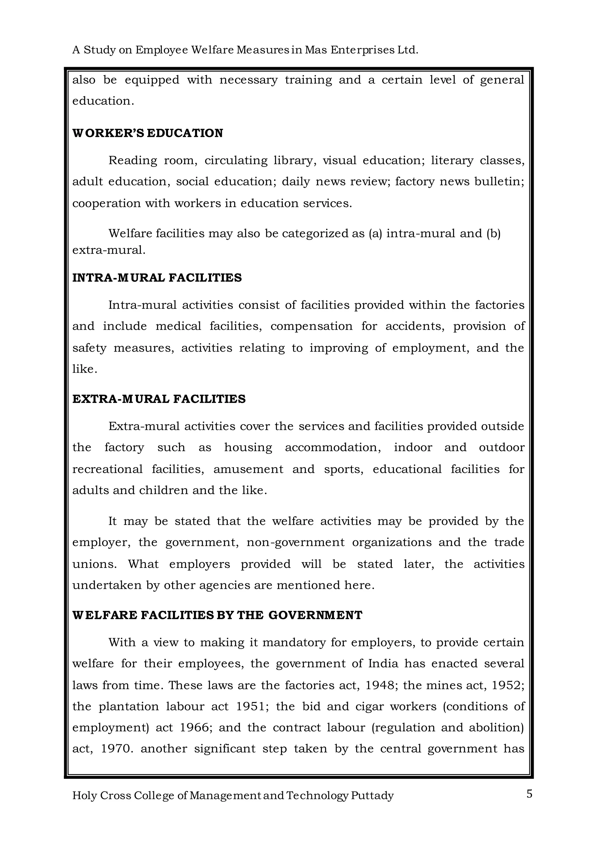 A Study on Employee Welfare Measuresin Mas Enterprises Ltd.
Holy Cross College of Management and Technology Puttady 5
also be equipped with necessary training and a certain level of general
education.
WORKER’S EDUCATION
Reading room, circulating library, visual education; literary classes,
adult education, social education; daily news review; factory news bulletin;
cooperation with workers in education services.
Welfare facilities may also be categorized as (a) intra-mural and (b)
extra-mural.
INTRA-MURAL FACILITIES
Intra-mural activities consist of facilities provided within the factories
and include medical facilities, compensation for accidents, provision of
safety measures, activities relating to improving of employment, and the
like.
EXTRA-MURAL FACILITIES
Extra-mural activities cover the services and facilities provided outside
the factory such as housing accommodation, indoor and outdoor
recreational facilities, amusement and sports, educational facilities for
adults and children and the like.
It may be stated that the welfare activities may be provided by the
employer, the government, non-government organizations and the trade
unions. What employers provided will be stated later, the activities
undertaken by other agencies are mentioned here.
WELFARE FACILITIES BY THE GOVERNMENT
With a view to making it mandatory for employers, to provide certain
welfare for their employees, the government of India has enacted several
laws from time. These laws are the factories act, 1948; the mines act, 1952;
the plantation labour act 1951; the bid and cigar workers (conditions of
employment) act 1966; and the contract labour (regulation and abolition)
act, 1970. another significant step taken by the central government has
 