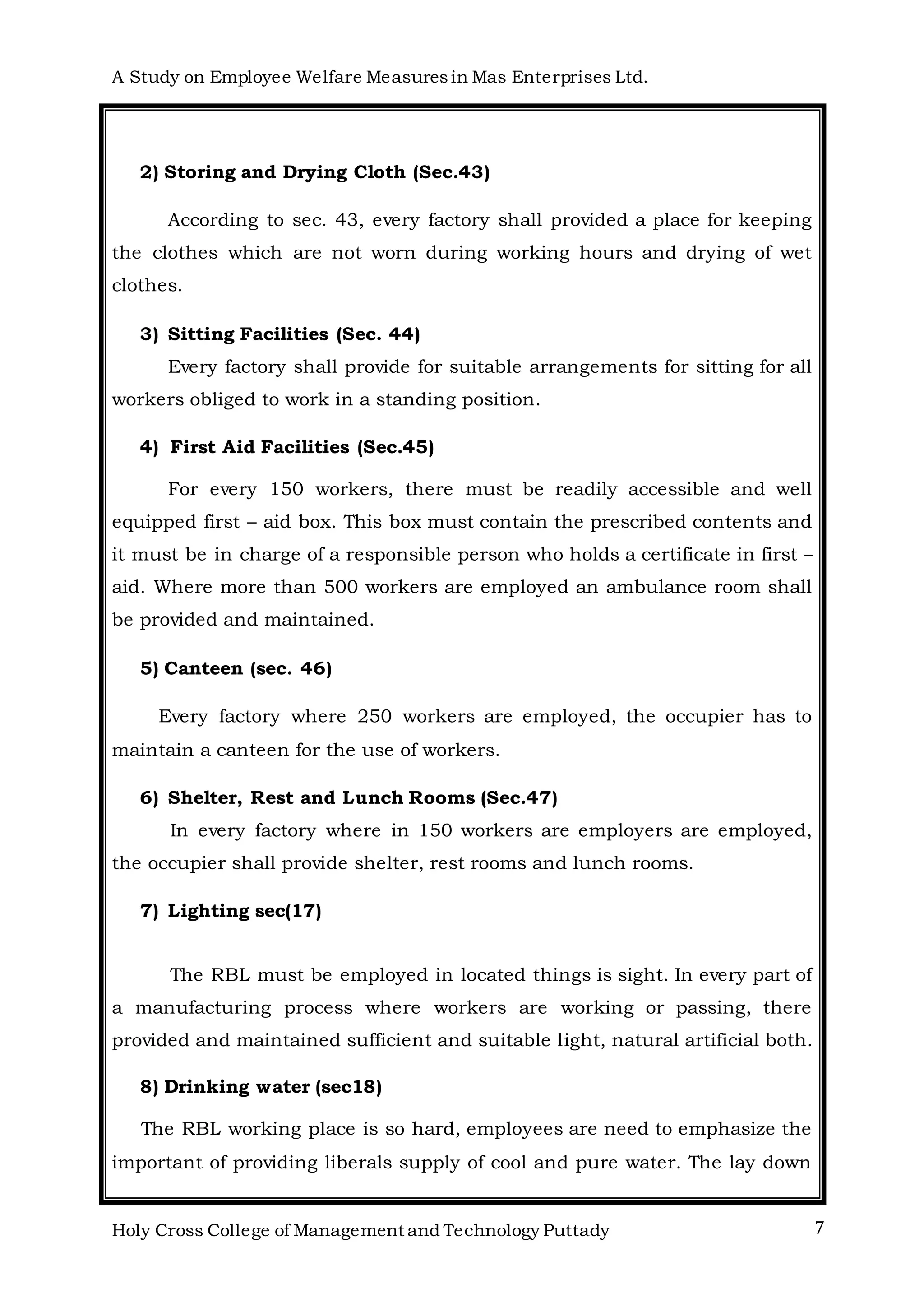 A Study on Employee Welfare Measuresin Mas Enterprises Ltd.
Holy Cross College of Management and Technology Puttady 7
2) Storing and Drying Cloth (Sec.43)
According to sec. 43, every factory shall provided a place for keeping
the clothes which are not worn during working hours and drying of wet
clothes.
3) Sitting Facilities (Sec. 44)
Every factory shall provide for suitable arrangements for sitting for all
workers obliged to work in a standing position.
4) First Aid Facilities (Sec.45)
For every 150 workers, there must be readily accessible and well
equipped first – aid box. This box must contain the prescribed contents and
it must be in charge of a responsible person who holds a certificate in first –
aid. Where more than 500 workers are employed an ambulance room shall
be provided and maintained.
5) Canteen (sec. 46)
Every factory where 250 workers are employed, the occupier has to
maintain a canteen for the use of workers.
6) Shelter, Rest and Lunch Rooms (Sec.47)
In every factory where in 150 workers are employers are employed,
the occupier shall provide shelter, rest rooms and lunch rooms.
7) Lighting sec(17)
The RBL must be employed in located things is sight. In every part of
a manufacturing process where workers are working or passing, there
provided and maintained sufficient and suitable light, natural artificial both.
8) Drinking water (sec18)
The RBL working place is so hard, employees are need to emphasize the
important of providing liberals supply of cool and pure water. The lay down
 