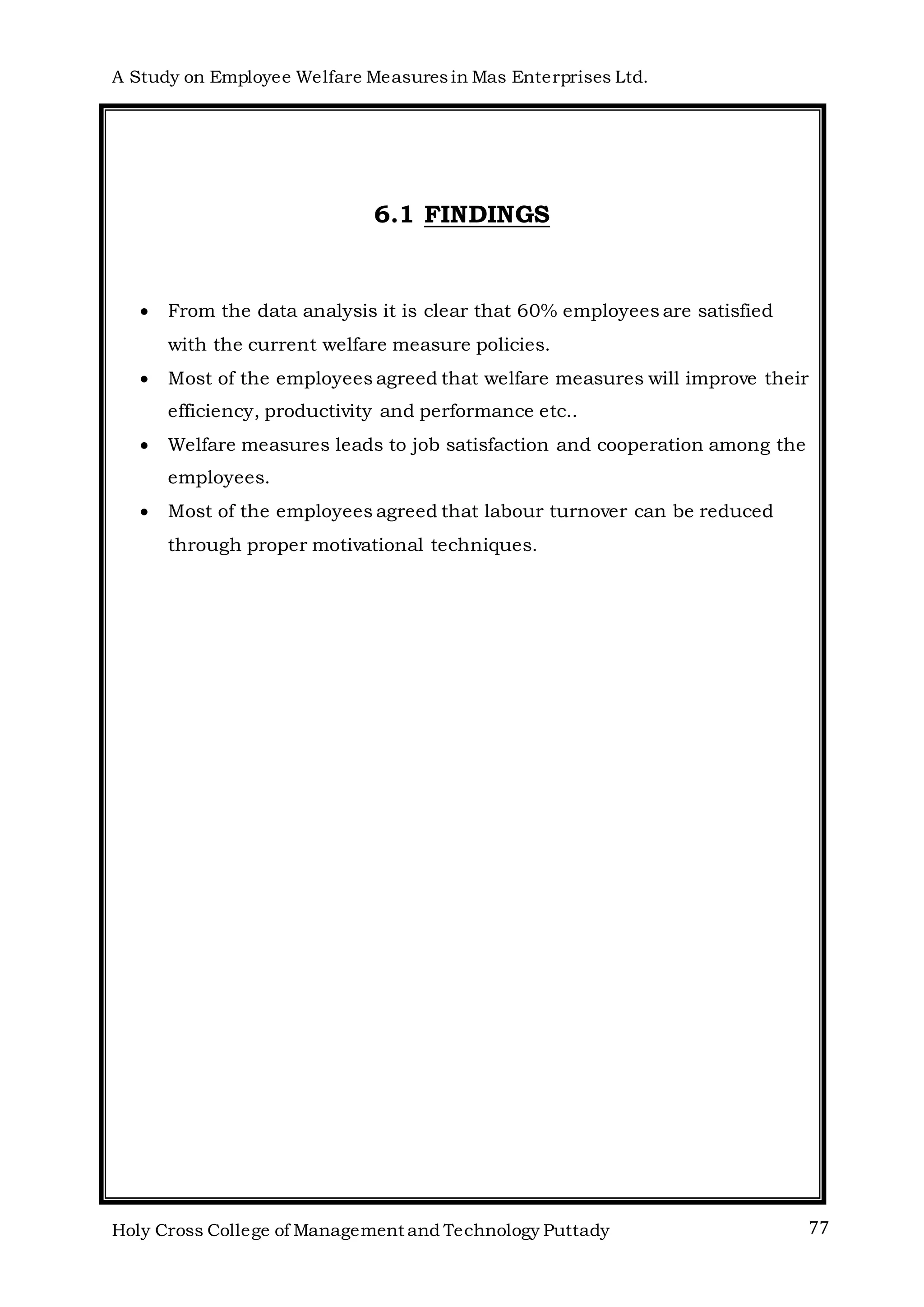 A Study on Employee Welfare Measuresin Mas Enterprises Ltd.
Holy Cross College of Management and Technology Puttady 77
6.1 FINDINGS
 From the data analysis it is clear that 60% employees are satisfied
with the current welfare measure policies.
 Most of the employees agreed that welfare measures will improve their
efficiency, productivity and performance etc..
 Welfare measures leads to job satisfaction and cooperation among the
employees.
 Most of the employees agreed that labour turnover can be reduced
through proper motivational techniques.
 