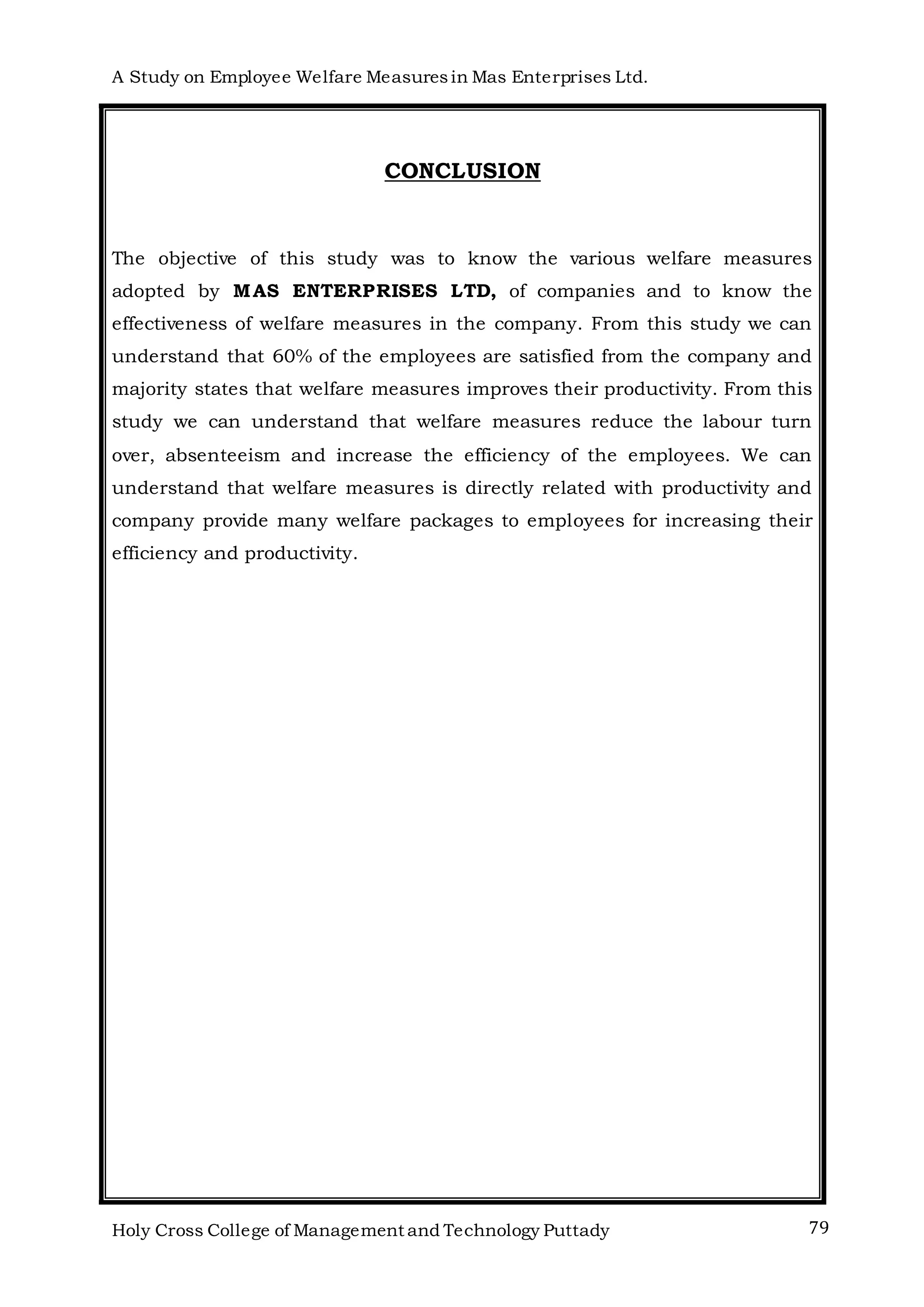 A Study on Employee Welfare Measuresin Mas Enterprises Ltd.
Holy Cross College of Management and Technology Puttady 79
CONCLUSION
The objective of this study was to know the various welfare measures
adopted by MAS ENTERPRISES LTD, of companies and to know the
effectiveness of welfare measures in the company. From this study we can
understand that 60% of the employees are satisfied from the company and
majority states that welfare measures improves their productivity. From this
study we can understand that welfare measures reduce the labour turn
over, absenteeism and increase the efficiency of the employees. We can
understand that welfare measures is directly related with productivity and
company provide many welfare packages to employees for increasing their
efficiency and productivity.
 