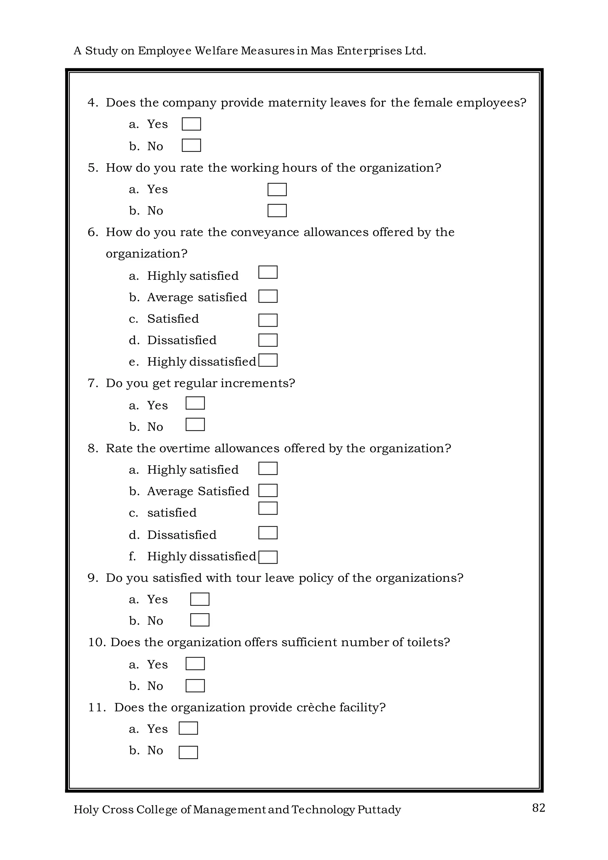 A Study on Employee Welfare Measuresin Mas Enterprises Ltd.
Holy Cross College of Management and Technology Puttady 82
4. Does the company provide maternity leaves for the female employees?
a. Yes
b. No
5. How do you rate the working hours of the organization?
a. Yes
b. No
6. How do you rate the conveyance allowances offered by the
organization?
a. Highly satisfied
b. Average satisfied
c. Satisfied
d. Dissatisfied
e. Highly dissatisfied
7. Do you get regular increments?
a. Yes
b. No
8. Rate the overtime allowances offered by the organization?
a. Highly satisfied
b. Average Satisfied
c. satisfied
d. Dissatisfied
f. Highly dissatisfied
9. Do you satisfied with tour leave policy of the organizations?
a. Yes
b. No
10. Does the organization offers sufficient number of toilets?
a. Yes
b. No
11. Does the organization provide crèche facility?
a. Yes
b. No
 