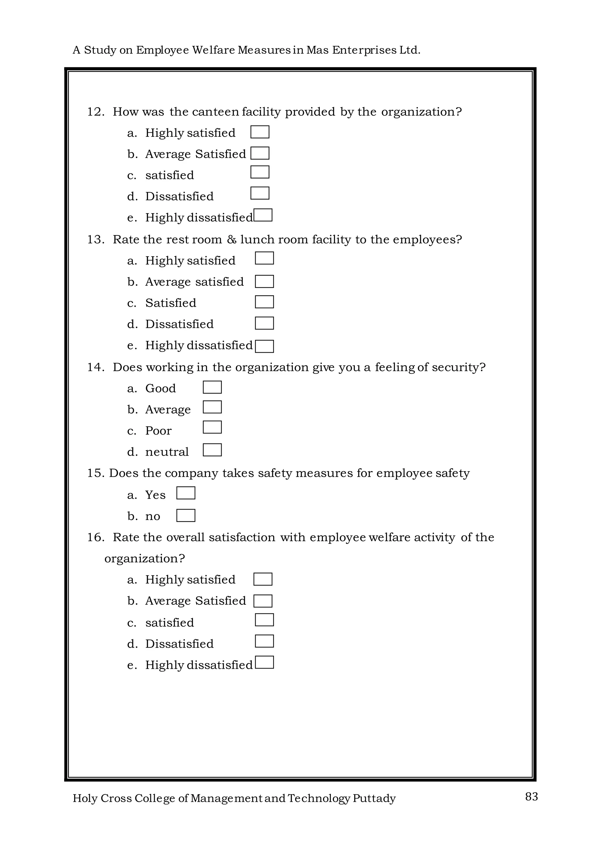 A Study on Employee Welfare Measuresin Mas Enterprises Ltd.
Holy Cross College of Management and Technology Puttady 83
12. How was the canteen facility provided by the organization?
a. Highly satisfied
b. Average Satisfied
c. satisfied
d. Dissatisfied
e. Highly dissatisfied
13. Rate the rest room & lunch room facility to the employees?
a. Highly satisfied
b. Average satisfied
c. Satisfied
d. Dissatisfied
e. Highly dissatisfied
14. Does working in the organization give you a feeling of security?
a. Good
b. Average
c. Poor
d. neutral
15. Does the company takes safety measures for employee safety
a. Yes
b. no
16. Rate the overall satisfaction with employee welfare activity of the
organization?
a. Highly satisfied
b. Average Satisfied
c. satisfied
d. Dissatisfied
e. Highly dissatisfied
 