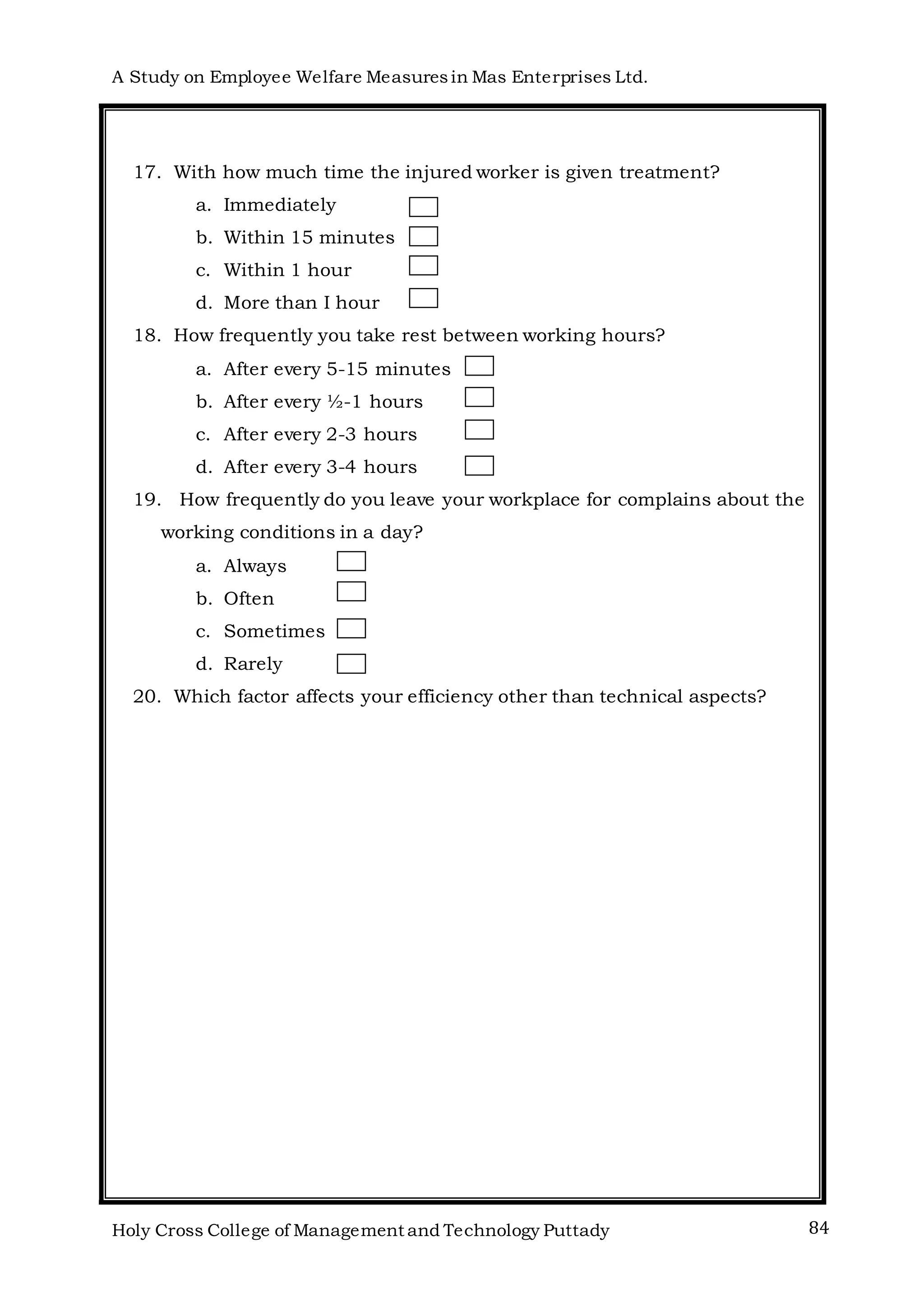A Study on Employee Welfare Measuresin Mas Enterprises Ltd.
Holy Cross College of Management and Technology Puttady 84
17. With how much time the injured worker is given treatment?
a. Immediately
b. Within 15 minutes
c. Within 1 hour
d. More than I hour
18. How frequently you take rest between working hours?
a. After every 5-15 minutes
b. After every ½-1 hours
c. After every 2-3 hours
d. After every 3-4 hours
19. How frequently do you leave your workplace for complains about the
working conditions in a day?
a. Always
b. Often
c. Sometimes
d. Rarely
20. Which factor affects your efficiency other than technical aspects?
 
