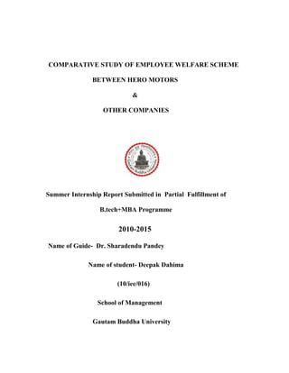 COMPARATIVE STUDY OF EMPLOYEE WELFARE SCHEME
BETWEEN HERO MOTORS
&
OTHER COMPANIES
Summer Internship Report Submitted in Partial Fulfillment of
B.tech+MBA Programme
2010-2015
Name of Guide- Dr. Sharadendu Pandey
Name of student- Deepak Dahima
(10/iee/016)
School of Management
Gautam Buddha University
 