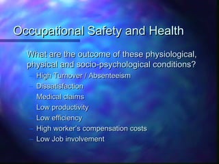 Occupational Safety and HealthOccupational Safety and Health
What are the outcome of these physiological,What are the outcome of these physiological,
physical and socio-psychological conditions?physical and socio-psychological conditions?
– High Turnover / AbsenteeismHigh Turnover / Absenteeism
– DissatisfactionDissatisfaction
– Medical claimsMedical claims
– Low productivityLow productivity
– Low efficiencyLow efficiency
– High worker’s compensation costsHigh worker’s compensation costs
– Low Job involvementLow Job involvement
 