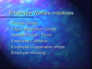 Employee Welfare InitiativesEmployee Welfare Initiatives
Fitness CenterFitness Center
Yoga / Meditation CenterYoga / Meditation Center
Annual Parties / PicnicAnnual Parties / Picnic
Employee CafeteriaEmployee Cafeteria
Employee Cooperative shopsEmployee Cooperative shops
Employee HousingEmployee Housing
 