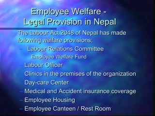 Employee Welfare -Employee Welfare -
Legal Provision in NepalLegal Provision in Nepal
The Labour Act 2048 of Nepal has madeThe Labour Act 2048 of Nepal has made
following welfare provisions;following welfare provisions;
– Labour Relations CommitteeLabour Relations Committee
Employee Welfare FundEmployee Welfare Fund
– Labour OfficerLabour Officer
– Clinics in the premises of the organizationClinics in the premises of the organization
– Day-care CenterDay-care Center
– Medical and Accident insurance coverageMedical and Accident insurance coverage
– Employee HousingEmployee Housing
– Employee Canteen / Rest RoomEmployee Canteen / Rest Room
 