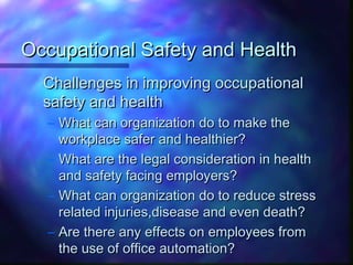 Occupational Safety and HealthOccupational Safety and Health
Challenges in improving occupationalChallenges in improving occupational
safety and healthsafety and health
– What can organization do to make theWhat can organization do to make the
workplace safer and healthier?workplace safer and healthier?
– What are the legal consideration in healthWhat are the legal consideration in health
and safety facing employers?and safety facing employers?
– What can organization do to reduce stressWhat can organization do to reduce stress
related injuries,disease and even death?related injuries,disease and even death?
– Are there any effects on employees fromAre there any effects on employees from
the use of office automation?the use of office automation?
 