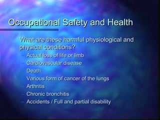 Occupational Safety and HealthOccupational Safety and Health
What are these harmful physiological andWhat are these harmful physiological and
physical conditions?physical conditions?
– Actual loss of life or limbActual loss of life or limb
– Cardiovascular diseaseCardiovascular disease
– DeathDeath
– Various form of cancer of the lungsVarious form of cancer of the lungs
– ArthritisArthritis
– Chronic bronchitisChronic bronchitis
– Accidents / Full and partial disabilityAccidents / Full and partial disability
 