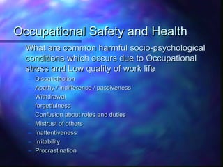 Occupational Safety and HealthOccupational Safety and Health
What are common harmful socio-psychologicalWhat are common harmful socio-psychological
conditions which occurs due to Occupationalconditions which occurs due to Occupational
stress and Low quality of work lifestress and Low quality of work life
– DissatisfactionDissatisfaction
– Apathy / indifference / passivenessApathy / indifference / passiveness
– WithdrawalWithdrawal
– forgetfulnessforgetfulness
– Confusion about roles and dutiesConfusion about roles and duties
– Mistrust of othersMistrust of others
– InattentivenessInattentiveness
– IrritabilityIrritability
– ProcrastinationProcrastination
 