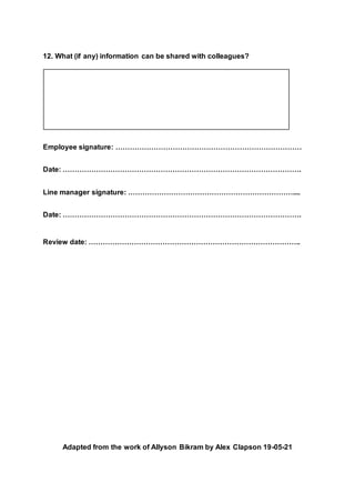 12. What (if any) information can be shared with colleagues?
Employee signature: ……………………………………………………………………
Date: ……………………………………………………………………………………….
Line manager signature: ……………………………………………………………....
Date: ……………………………………………………………………………………….
Review date: ……………………………………………………………………………..
Adapted from the work of Allyson Bikram by Alex Clapson 19-05-21
 
