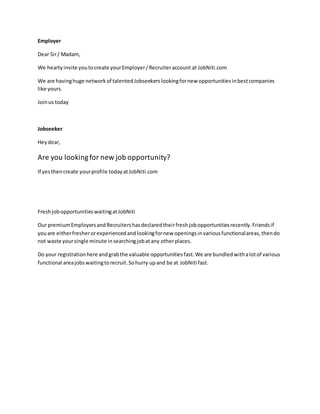 Employer
Dear Sir/ Madam,
We heartyinvite youtocreate yourEmployer/Recruiteraccount at JobNiti.com
We are havinghuge networkof talentedJobseekerslookingfornew opportunitiesinbestcompanies
like yours.
Joinus today
Jobseeker
Heydear,
Are you lookingfor new job opportunity?
If yesthencreate yourprofile todayatJobNiti.com
FreshjobopportunitieswaitingatJobNiti
Our premiumEmployersandRecruitershasdeclaredtheirfreshjobopportunitiesrecently.Friendsif
youare eitherfresherorexperiencedandlookingfornew openingsinvariousfunctionalareas,thendo
not waste yoursingle minute insearchingjobatany otherplaces.
Do your registrationhere andgrabthe valuable opportunitiesfast.We are bundledwithalotof various
functional areajobswaitingtorecruit.Sohurry upand be at JobNiti fast.
 