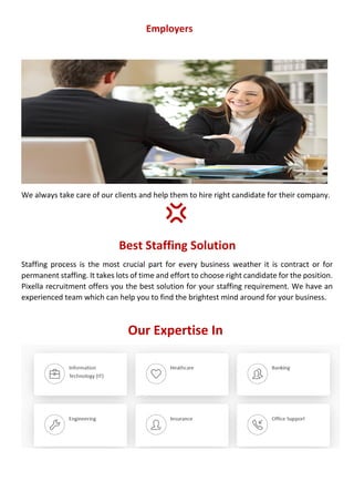 Employers
We always take care of our clients and help them to hire right candidate for their company.
Best Staffing Solution
Staffing process is the most crucial part for every business weather it is contract or for
permanent staffing. It takes lots of time and effort to choose right candidate for the position.
Pixella recruitment offers you the best solution for your staffing requirement. We have an
experienced team which can help you to find the brightest mind around for your business.
Our Expertise In
 