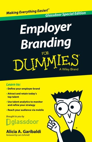 Making Everything Easier!™ 
E m p l oye r 
Branding 
Learn to: 
• Define your employer brand 
• Attract and retain today’s 
top talent 
• Use talent analytics to monitor 
and refine your strategy 
• Reach your audience via mobile 
Brought to you by 
Alicia A. Garibaldi 
foreword by Lars Schmidt 
Glassdoor Special Edition 
 