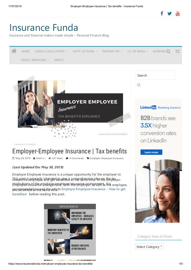 17/07/2019 Employer-Employee Insurance | Tax benefits - Insurance Funda
https://www.insurancefunda.in/employer-employee-insurance-tax-benefits/ 1/9
Insurance Funda
Insurance and financial maters made simple – Personal Finance Blog
Insurance Concepts  
Employer-Employee Insurance | Tax bene ts
 May 28, 2019  Anish L J  327 Views  0 Comments  Employer-Employee Insurance
(Last Updated On: May 30, 2019)
Category View of Posts
Select Category
  
Employer Employee Insurance is a unique opportunity for the employer to
reward his employee and get benefited at the same time. In the Employer-
Employee insurance arrangement, both the employer, as well as the employee,
are benefited at the same time.
This post is primarily intended to give a comprehensive idea on the tax
implications of the employer employee insurance arrangement. It is
recommended to read the article Employer Employee Insurance – How to get
benefited   before reading this post.
Search

 HOME USEFUL CALCULATORS  GOVT. OF INDIA  INCOME TAX  LIC OF INDIA  BANKING 
POLICY SERVICING  ABOUT


 
