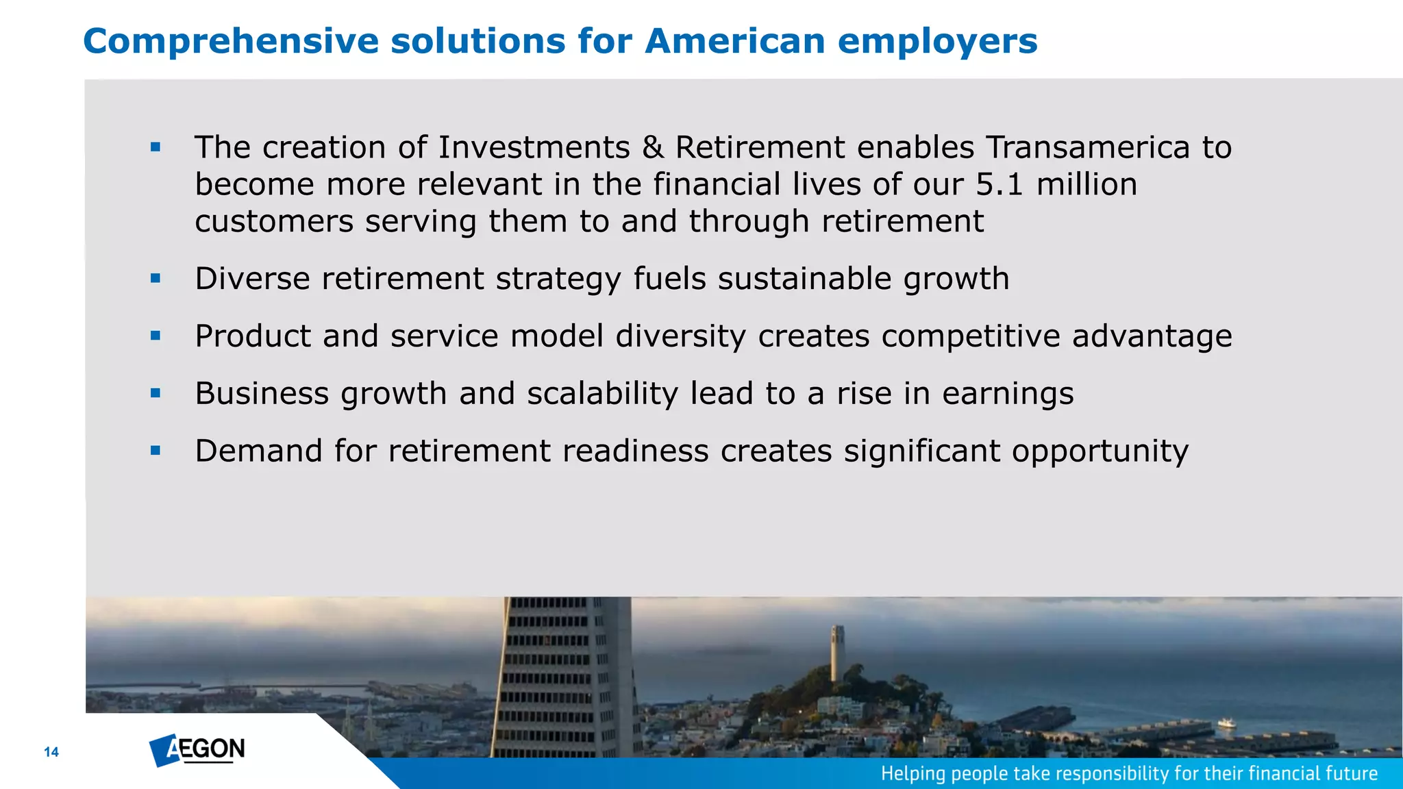 14
Comprehensive solutions for American employers
 The creation of Investments & Retirement enables Transamerica to
become more relevant in the financial lives of our 5.1 million
customers serving them to and through retirement
 Diverse retirement strategy fuels sustainable growth
 Product and service model diversity creates competitive advantage
 Business growth and scalability lead to a rise in earnings
 Demand for retirement readiness creates significant opportunity
 