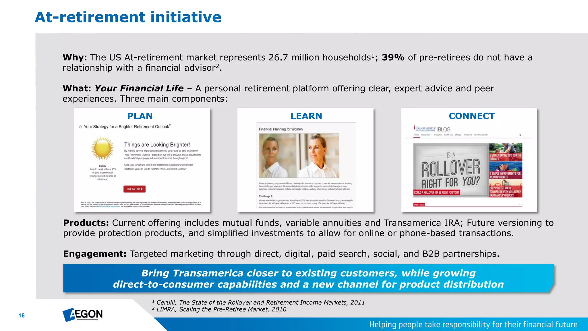 16
Why: The US At-retirement market represents 26.7 million households1; 39% of pre-retirees do not have a
relationship with a financial advisor2.
What: Your Financial Life – A personal retirement platform offering clear, expert advice and peer
experiences. Three main components:
At-retirement initiative
PLAN LEARN CONNECT
Products: Current offering includes mutual funds, variable annuities and Transamerica IRA; Future versioning to
provide protection products, and simplified investments to allow for online or phone-based transactions.
Engagement: Targeted marketing through direct, digital, paid search, social, and B2B partnerships.
1 Cerulli, The State of the Rollover and Retirement Income Markets, 2011
2 LIMRA, Scaling the Pre-Retiree Market, 2010
Bring Transamerica closer to existing customers, while growing
direct-to-consumer capabilities and a new channel for product distribution
 