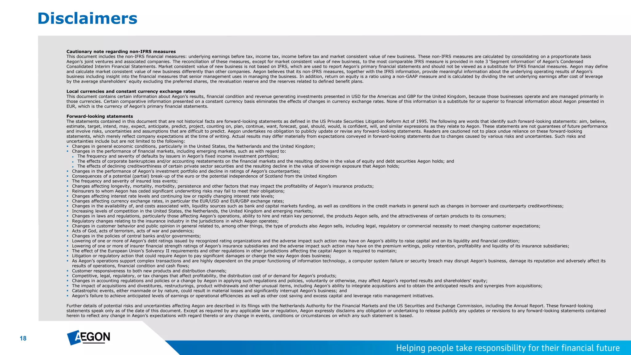 18
Cautionary note regarding non-IFRS measures
This document includes the non-IFRS financial measures: underlying earnings before tax, income tax, income before tax and market consistent value of new business. These non-IFRS measures are calculated by consolidating on a proportionate basis
Aegon’s joint ventures and associated companies. The reconciliation of these measures, except for market consistent value of new business, to the most comparable IFRS measure is provided in note 3 ‘Segment information’ of Aegon’s Condensed
Consolidated Interim Financial Statements. Market consistent value of new business is not based on IFRS, which are used to report Aegon’s primary financial statements and should not be viewed as a substitute for IFRS financial measures. Aegon may define
and calculate market consistent value of new business differently than other companies. Aegon believes that its non-IFRS measures, together with the IFRS information, provide meaningful information about the underlying operating results of Aegon’s
business including insight into the financial measures that senior management uses in managing the business. In addition, return on equity is a ratio using a non-GAAP measure and is calculated by dividing the net underlying earnings after cost of leverage
by the average shareholders’ equity excluding the preferred shares, the revaluation reserve and the reserves related to defined benefit plans.
Local currencies and constant currency exchange rates
This document contains certain information about Aegon’s results, financial condition and revenue generating investments presented in USD for the Americas and GBP for the United Kingdom, because those businesses operate and are managed primarily in
those currencies. Certain comparative information presented on a constant currency basis eliminates the effects of changes in currency exchange rates. None of this information is a substitute for or superior to financial information about Aegon presented in
EUR, which is the currency of Aegon’s primary financial statements.
Forward-looking statements
The statements contained in this document that are not historical facts are forward-looking statements as defined in the US Private Securities Litigation Reform Act of 1995. The following are words that identify such forward-looking statements: aim, believe,
estimate, target, intend, may, expect, anticipate, predict, project, counting on, plan, continue, want, forecast, goal, should, would, is confident, will, and similar expressions as they relate to Aegon. These statements are not guarantees of future performance
and involve risks, uncertainties and assumptions that are difficult to predict. Aegon undertakes no obligation to publicly update or revise any forward-looking statements. Readers are cautioned not to place undue reliance on these forward-looking
statements, which merely reflect company expectations at the time of writing. Actual results may differ materially from expectations conveyed in forward-looking statements due to changes caused by various risks and uncertainties. Such risks and
uncertainties include but are not limited to the following:
 Changes in general economic conditions, particularly in the United States, the Netherlands and the United Kingdom;
 Changes in the performance of financial markets, including emerging markets, such as with regard to:
► The frequency and severity of defaults by issuers in Aegon’s fixed income investment portfolios;
► The effects of corporate bankruptcies and/or accounting restatements on the financial markets and the resulting decline in the value of equity and debt securities Aegon holds; and
► The effects of declining creditworthiness of certain private sector securities and the resulting decline in the value of sovereign exposure that Aegon holds;
 Changes in the performance of Aegon’s investment portfolio and decline in ratings of Aegon’s counterparties;
 Consequences of a potential (partial) break-up of the euro or the potential independence of Scotland from the United Kingdom
 The frequency and severity of insured loss events;
 Changes affecting longevity, mortality, morbidity, persistence and other factors that may impact the profitability of Aegon’s insurance products;
 Reinsurers to whom Aegon has ceded significant underwriting risks may fail to meet their obligations;
 Changes affecting interest rate levels and continuing low or rapidly changing interest rate levels;
 Changes affecting currency exchange rates, in particular the EUR/USD and EUR/GBP exchange rates;
 Changes in the availability of, and costs associated with, liquidity sources such as bank and capital markets funding, as well as conditions in the credit markets in general such as changes in borrower and counterparty creditworthiness;
 Increasing levels of competition in the United States, the Netherlands, the United Kingdom and emerging markets;
 Changes in laws and regulations, particularly those affecting Aegon’s operations, ability to hire and retain key personnel, the products Aegon sells, and the attractiveness of certain products to its consumers;
 Regulatory changes relating to the insurance industry in the jurisdictions in which Aegon operates;
 Changes in customer behavior and public opinion in general related to, among other things, the type of products also Aegon sells, including legal, regulatory or commercial necessity to meet changing customer expectations;
 Acts of God, acts of terrorism, acts of war and pandemics;
 Changes in the policies of central banks and/or governments;
 Lowering of one or more of Aegon’s debt ratings issued by recognized rating organizations and the adverse impact such action may have on Aegon’s ability to raise capital and on its liquidity and financial condition;
 Lowering of one or more of insurer financial strength ratings of Aegon’s insurance subsidiaries and the adverse impact such action may have on the premium writings, policy retention, profitability and liquidity of its insurance subsidiaries;
 The effect of the European Union’s Solvency II requirements and other regulations in other jurisdictions affecting the capital Aegon is required to maintain;
 Litigation or regulatory action that could require Aegon to pay significant damages or change the way Aegon does business;
 As Aegon’s operations support complex transactions and are highly dependent on the proper functioning of information technology, a computer system failure or security breach may disrupt Aegon’s business, damage its reputation and adversely affect its
results of operations, financial condition and cash flows;
 Customer responsiveness to both new products and distribution channels;
 Competitive, legal, regulatory, or tax changes that affect profitability, the distribution cost of or demand for Aegon’s products;
 Changes in accounting regulations and policies or a change by Aegon in applying such regulations and policies, voluntarily or otherwise, may affect Aegon’s reported results and shareholders’ equity;
 The impact of acquisitions and divestitures, restructurings, product withdrawals and other unusual items, including Aegon’s ability to integrate acquisitions and to obtain the anticipated results and synergies from acquisitions;
 Catastrophic events, either manmade or by nature, could result in material losses and significantly interrupt Aegon’s business; and
 Aegon’s failure to achieve anticipated levels of earnings or operational efficiencies as well as other cost saving and excess capital and leverage ratio management initiatives.
Further details of potential risks and uncertainties affecting Aegon are described in its filings with the Netherlands Authority for the Financial Markets and the US Securities and Exchange Commission, including the Annual Report. These forward-looking
statements speak only as of the date of this document. Except as required by any applicable law or regulation, Aegon expressly disclaims any obligation or undertaking to release publicly any updates or revisions to any forward-looking statements contained
herein to reflect any change in Aegon’s expectations with regard thereto or any change in events, conditions or circumstances on which any such statement is based.
Disclaimers
 