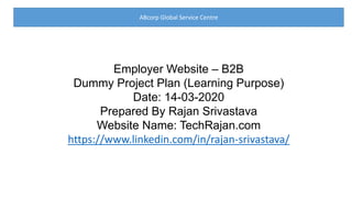 ABcorp Global Service Centre
Employer Website – B2B
Dummy Project Plan (Learning Purpose)
Date: 14-03-2020
Prepared By Rajan Srivastava
Website Name: TechRajan.com
https://www.linkedin.com/in/rajan-srivastava/
 