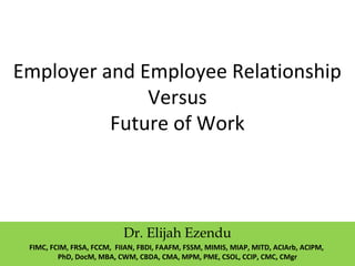 Employer and Employee Relationship
Versus
Future of Work
Dr. Elijah Ezendu
FIMC, FCIM, FRSA, FCCM, FIIAN, FBDI, FAAFM, FSSM, MIMIS, MIAP, MITD, ACIArb, ACIPM,
PhD, DocM, MBA, CWM, CBDA, CMA, MPM, PME, CSOL, CCIP, CMC, CMgr
 