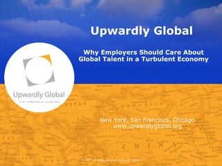 Upwardly Global
                                                Why Employers Should Care About
                                               Global Talent in a Turbulent Economy




© 2007, All Rights Reserved, Upwardly Global




                                                            New York, San Francisco, Chicago
                                                               www.upwardlyglobal.org




                                               © 2007, All Rights Reserved, Upwardly Global
 