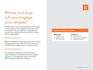 STEP
                                                                                                  02
Where and how
will you engage
your targets?
Focus groups, one-on-one interviews, and surveys
are the most common research techniques. Hire
a consultant if you can afford it, as people are   Types of research to consider
usually more candid with someone from outside
of your organization.                              Quantitative           Qualitative
                                                   • Surveys              • Focus groups
For internal audiences                             • Attrition data       • One-on-one interviews
                                                   • Exit interviews      • Suggestion boxes
Regular employee surveys (semi-annual or annual)
are a great way to go. They don’t cost much and
you’ll be able to segment your audience easily.

For external audiences

Your best bet may be partners who conduct
custom research, such as Universum for college
students, or more general research ﬁrms like
TNS or Gallup for broader audiences.




                                                                                    talent.linkedin.com | 16
 