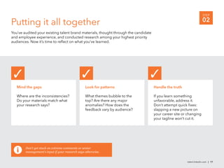 STEP

Putting it all together                                                                                               02
You’ve audited your existing talent brand materials, thought through the candidate
and employee experience, and conducted research among your highest priority
audiences. Now it’s time to reﬂect on what you’ve learned.




   Mind the gaps                                 Look for patterns                   Handle the truth

   Where are the inconsistencies?                What themes bubble to the           If you learn something
   Do your materials match what                  top? Are there any major            unfavorable, address it.
   your research says?                           anomalies? How does the             Don’t attempt quick ﬁxes:
                                                 feedback vary by audience?          slapping a new picture on
                                                                                     your career site or changing
                                                                                     your tagline won’t cut it.




        Don’t get stuck on extreme comments or senior
        management’s input if your research says otherwise.


                                                                                                        talent.linkedin.com | 17
 
