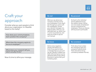 STEP
                                                                                                         03

Craft your                                Be real                            Be personal


approach                                  What you say about your
                                          company must be true for
                                          your employees. If not, they’ll
                                                                             Go back to the individual
                                                                             stories gathered during
                                                                             the research phase. Stories
Consider what you want people to think    see through you and so will        are more easily remembered
                                          the marketplace. Divide            and are motivational for
about your organization. Is it feasible
                                          your desired messages into         employees. Those you feature
based on the reality?                     three buckets: what you can        will be proud to participate.
                                          deﬁnitely back up, what’s true
                                          in some circumstances, and
 How does your communications             what you’d like to say but
                                          can’t just yet.
 team position the company?


 What does the company aspire to          Be brave                           Be consistent
 be as an employer?
                                          Admit some negatives –             Think about how to align
                                          people will believe you            this messaging with your
                                          more. If you want to claim         company’s overall brand.
 What does your research tell you         a message that you just can’t      There should be strong
 talent actually thinks?                  say yet, identify a related one    consistency between the two.
                                          that’s still enticing but can be
                                          delivered without eye-rolling.
Now it’s time to reﬁne your message.      Brainstorm options with your
                                          marketing team.




                                                                                           talent.linkedin.com | 19
 