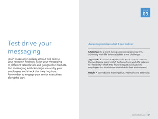 STEP
                                                                                                                  03




Test drive your                                      Aurecon promises what it can deliver


messaging                                            Challenge: At a client-facing professional services ﬁrm,
                                                     achieving work-life balance is often a real challenge.

Don’t make a big splash without ﬁrst testing         Approach: Aurecon’s CMO Danielle Bond worked with her
your research ﬁndings. Tailor your messaging         Human Capital team to shift the focus from work-life balance
to different talent levels and geographic markets.   to “ﬂexibility,” which they found was just as valuable to
Run messaging and campaign visuals by your           employees but much more attainable in their environment.
employees and check that they ring true.             Result: A talent brand that rings true, internally and externally.
Remember to engage your senior executives
along the way.




                                                                                                    talent.linkedin.com | 21
 