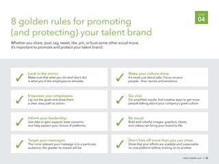 STEP

8 golden rules for promoting                                                                                                      04

(and protecting) your talent brand
Whether you share, post, tag, tweet, like, pin, or bust some other social move,
it’s important to promote and protect your talent brand.




          Look in the mirror.                                           Make your culture shine.
          Make sure that what you do (and don’t do)                     It’s never just about jobs. Focus on your
          is what you’d like employees to emulate.                      people – their stories and emotions.



          Empower your employees.                                       Go viral.
          Lay out the goals and show them                               For ampliﬁed results, ﬁnd creative ways to get more
          a clear, easy path to action.                                 people talking about your company’s great culture.



          Inform your leadership.                                       Be visual.
          Use data to gain support, ease concerns,                      Bold and colorful images, graphics, charts,
          and help explain your choice of platforms.                    and videos can bring your brand to life.



          Target your messages.                                         Don’t bite off more than you can chew.
          The more relevant your message is to a particular             Show that your efforts are scalable and sustainable
          audience, the greater its impact will be.                     on one platform before moving on to another.


                                                                                                                    talent.linkedin.com | 23
 