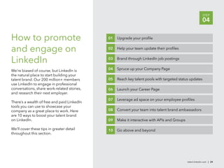 STEP
                                                                                                           04

How to promote                               01   Upgrade your proﬁle


and engage on                                02   Help your team update their proﬁles


LinkedIn                                     03   Brand through LinkedIn job postings


We’re biased of course, but LinkedIn is      04   Spruce up your Company Page
the natural place to start building your
talent brand. Our 200 million+ members       05   Reach key talent pools with targeted status updates
use LinkedIn to engage in professional
conversations, share work-related stories,   06   Launch your Career Page
and research their next employer.
                                             07   Leverage ad space on your employee proﬁles
There’s a wealth of free and paid LinkedIn
tools you can use to showcase your
company as a great place to work. Here       08   Convert your team into talent brand ambassadors
are 10 ways to boost your talent brand
on LinkedIn.                                 09   Make it interactive with APIs and Groups

We’ll cover these tips in greater detail     10   Go above and beyond
throughout this section.




                                                                                             talent.linkedin.com | 24
 