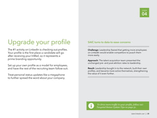 STEP
                                                                                                                  04




Upgrade your proﬁle                                     SAIC turns to data to ease concerns

The #1 activity on LinkedIn is checking out proﬁles.    Challenge: Leadership feared that getting more employees
Your proﬁle is the ﬁrst place a candidate will go       on LinkedIn would enable competitors to poach them
after receiving your InMail, so it represents a         more easily.
prime branding opportunity.                             Approach: The talent acquisition team presented the
                                                        unchanged pre- and post-attrition rates to leadership.
Set up your own proﬁle as a model for employees,
and have the rest of the recruiting team follow suit.   Result: Leadership bought in to the network, built their own
                                                        proﬁles, and became more active themselves, strengthening
                                                        the value of it even further.
Treat personal status updates like a megaphone
to further spread the word about your company.




                                                                Targeted Status Update Tips on page 31.

                                                                                                    talent.linkedin.com | 25
 