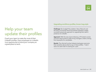 STEP
                                                                                                          04




                                               Upgrading workforce proﬁles, brown bag-style


Help your team                                 Challenge: No budget? No problem. Stacy Takeuchi and
                                               the team at Universal Technical Institute adopted a highly
                                               successful grassroots approach to upgrading their team’s
update their proﬁles                           presence on LinkedIn.

                                               Approach: With the exec team’s blessing, UTI hosted a series
Coach your team to make the most of their      of brown bag lunches to help hiring managers create a strong
LinkedIn proﬁles. Every employee on LinkedIn   ﬁrst impression for candidates.
is an opportunity to brand your company as
                                               Results: The informal lunches helped employees overcome
a great place to work.                         their anxieties about what to say on their proﬁles – “I don’t
                                               want it to seem like I’m looking for a job”.




                                                                                            talent.linkedin.com | 27
 