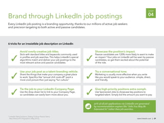 STEP

Brand through LinkedIn job postings                                                                                                     04
Every LinkedIn job posting is a branding opportunity, thanks to our millions of active job seekers
and precision targeting to both active and passive candidates.




6 tricks for an irresistible job description on LinkedIn

                   Avoid overly-creative job titles.                             Showcase the position’s impact.
                   Stick with standard titles and keywords commonly used         Passive candidates are 120% more likely to want to make
                   in proﬁles and job searches. This helps LinkedIn’s special    an impact.5 Your jobs on LinkedIn will be seen by passive
                   algorithms match and deliver your job postings to the         candidates, so get them excited about the potential
                   most relevant active and passive candidates.                  of the role.


                   Use your job post as a talent branding vehicle.               Try a conversational tone.
                   Share the things that make your company a great place         Marketing is usually more effective when you write
                   to work. Speciﬁcs like “annual chili cook-off” paint a        like you would speak to your audience: simple, direct,
                   more vivid picture than just saying “fun culture.”            and friendly.



                   Tie the job to your LinkedIn Company Page.                    Give high-priority positions extra oomph.
                   Use the drop-down list to link to your Company Page,          Use Sponsored Jobs to showcase key positions to
                   so candidates can easily learn more about you.                targeted talent. Simply bid the amount you want to pay.


                                                                                50% of all job applications via LinkedIn are generated
                                                                                by recommendation engines like “Jobs You May Be
                                                                                Interested In” rather than job searches.

5
    LinkedIn Talent Solutions, Getting To Know Passive Talent,
    http://lnkd.in/PT-infographic1 (May 2012).                                                                            talent.linkedin.com | 29
 