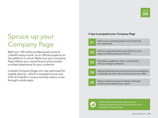 STEP
                                                                                                           04



                                                   5 tips to jumpstart your Company Page
Spruce up your                                            Talk to your marketing team and coordinate
                                                    01
Company Page                                              your approach.


                                                          Add an image that welcomes visitors to your
Well over 100 million professionals come to         02    page and showcases your brand.
LinkedIn every month, so an ofﬁcial presence on
the platform is critical. Make sure your Company
Page reﬂects your overall brand and provides              Post status updates to start a conversation
                                                    03    with your target audiences.
a uniﬁed experience for your audience.

LinkedIn Company Pages are now optimized for              Add products/services and solicit recommendations
mobile devices – which is important since over
                                                    04    so people can learn about what you have to offer.
27% of LinkedIn’s unique monthly visitors come
through mobile apps.                                      Feature relevant groups to attract a broader
                                                    05    audience and extend your reach.




                                                           Netherlands-based Exact has over 300
                                                           recommendations for the top products on its
                                                           LinkedIn Company Page.

                                                                                             talent.linkedin.com | 30
 