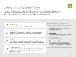 STEP

Launch your Career Page                                                                                                                 04
Your Career Page is the central hub for your talent brand activity on LinkedIn. Use videos, banners,
and employee spotlights to showcase your culture and what it means to work there. Buy the ad
space on your own Company Page overview to drive people to your Career Page.




                                                                                       Strong talent brand video examples
          Think visually.
          Use images to give a real-world glimpse into your organization.
                                                                                       •   Work, Life, Beneﬁts @ Zappos
                                                                                           Zappos devotes an entire YouTube channel
                                                                                           to showcasing its culture.
          Think digitally.                                                                 lnkd.in/playbook-Zappos
          Whatever you say, keep it brief. Content from your glossy graduate
          recruitment brochure may not make sense online, where attention              •   Starbucks Jobs
          spans are shorter.                                                               Starbucks has also amassed a series of videos
                                                                                           on talent brand topics as “What it’s like to be
                                                                                           a Starbucks Partner”.
                                                                                           lnkd.in/playbook-Starbucks
          Think video.
          You’ll be able to engage candidates more deeply if they hear real            •   BP shares real employee experiences
          people tell their own stories, so make video a core part of your strategy.       In 2012, as part of its new graduate program
                                                                                           campaign, BP proﬁled local employees to
                                                                                           provide an authentic insight into working at BP.
                                                                                           lnkd.in/playbook-BPgraduates
          Think customized.
          Adapt your content to viewers based on their LinkedIn proﬁles. You can
          target your Career Pages based on a candidate’s job function, industry,
          geography, and more.


                                                                                                                          talent.linkedin.com | 32
 