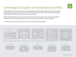 STEP

Leverage ad space on employee proﬁles                                                                                                      04
Every interaction someone has with your employees on LinkedIn is an opportunity to promote your
talent brand. Since the #1 activity on LinkedIn is checking out proﬁles, more companies are taking
advantage of this trafﬁc to promote career opportunities.

Work with Us Ads allow you to purchase the ad space in the top right corner of every employee’s
LinkedIn proﬁle. Click-through rates on these ads are typically 20x the industry average!

In most cases there’s no creative work required. Choose from these styles:




      Work with us
                                    Picture yourself             Grow your career by
      at Company X
                                     at Company X               following Company X

                                                                                                                       YOUR
                                                                                                                      CREATIVE
                                                                                                                        HERE
         Apply Now                     View Jobs                 Follow Company X




      “Work With Us”              “Picture Yourself”                “Follow Us”               “Internal Hiring”             Custom Ads
  Display a targeted set of       Invite the viewer to        Encourage the viewer to          Many employees          Show a branded ad with
  job openings every time      picture themselves at the      follow your company so       look at their coworkers’     your look and feel, that
   someone looks at one        company – complete with       they can stay informed via     proﬁles. Get branded        directs people back to
    of your employees.        targeted job function, their    company status updates.       company messages in       your corporate career site
                               picture, and the option to                                 front of your own people     or LinkedIn Career Page.
                                 follow your company.                                         for internal hiring.



                                                                                                                             talent.linkedin.com | 34
 