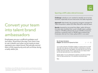 STEP
                                                                                                                                                                04
                                                                                        Spurring a 60% sales referral increase

                                                                                        Challenge: salesforce.com needed to steadily recruit across
                                                                                        functions, especially account executives and sales engineers.

                                                                                        Approach: Kate Israels, the company’s program manager for

Convert your team                                                                       Talent Acquisition, asked CEO Marc Benioff to rally the team.

                                                                                        Results: Inspired by one email from Marc, within 24 hours

into talent brand                                                                       the sales team doubled their usual LinkedIn status updates,
                                                                                        visible to 159,000 professionals at over 40,000 companies,
                                                                                        resulting in potential reach to 38,000 sales professionals.

ambassadors                                                                             Employee referrals from Sales spiked 60% in one week.7



Employees are your unofﬁcial marketers and
recruiters. Show them the way! Train them how                                              To: All Sales Worldwide
                                                                                           Subject: Get Social and Spread the Word
to use LinkedIn and other social media to best
represent your talent brand. Periodically remind
                                                                                           As we work to become a $10 billion company, we need to grow our world-
them of the opportunity and call out those doing                                           class sales team–and you can help us do that by connecting us to amazing
a really stellar job.                                                                      people like yourself. We’ve put together a few posts that we’d love for you
                                                                                           to share with your networks. This is a great way for you to help us build


                                                                                           Sample update: I’m in my #dreamjob at salesforce.com and we’re hiring!
                                                                                           Check out open positions here: www.salesforce.com/careers/sales/

                                                                                           Marc




7
    Dina Medeiros, How CEO Marc Benioff Turned salesforce.com Employees Into Brand
    Ambassadors, http://talent.linkedin.com/blog/index.php/2012/12/benioff-salesforce
    ambassadors/ (December 11, 2012).                                                                                                             talent.linkedin.com | 35
 